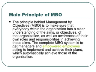 Main Principle of MBO The principle behind Management by Objectives (MBO) is to make sure that everybody within the organization has a clear understanding of the aims, or objectives, of that organization, as well as awareness of their own roles and responsibilities in achieving those aims. The complete MBO system is to get managers and  empowered employees  acting to implement and achieve their plans, which automatically achieve those of the organization.  