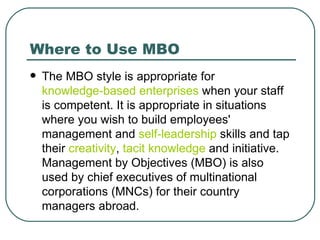 Where to Use MBO The MBO style is appropriate for  knowledge-based enterprises  when your staff is competent. It is appropriate in situations where you wish to build employees' management and  self-leadership  skills and tap their  creativity ,  tacit knowledge  and initiative. Management by Objectives (MBO) is also used by chief executives of multinational corporations (MNCs) for their country managers abroad. 