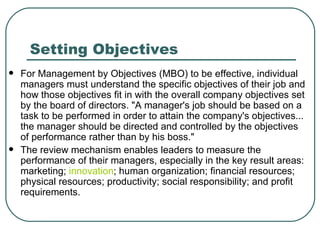 Setting Objectives For Management by Objectives (MBO) to be effective, individual managers must understand the specific objectives of their job and how those objectives fit in with the overall company objectives set by the board of directors. "A manager's job should be based on a task to be performed in order to attain the company's objectives... the manager should be directed and controlled by the objectives of performance rather than by his boss."  The review mechanism enables leaders to measure the performance of their managers, especially in the key result areas: marketing;  innovation ; human organization; financial resources; physical resources; productivity; social responsibility; and profit requirements.  