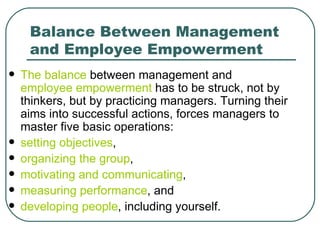 Balance Between Management and Employee Empowerment The balance  between management and  employee empowerment  has to be struck, not by thinkers, but by practicing managers. Turning their aims into successful actions, forces managers to master five basic operations:  setting objectives ,  organizing the group ,  motivating and communicating , measuring performance , and  developing people , including yourself. 