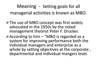 Meaning - Setting goals for all
managerial activities is known as MBO.
The use of MBO concept was first widely
advocated in the 1950s by the noted
management theorist Peter F. Drucker.
According to him – “MBO is regarded as a
system for improving performance both the
individual managers and enterprise as a
whole by setting objectives at the corporate ,
departmental and individual mangers level.
 