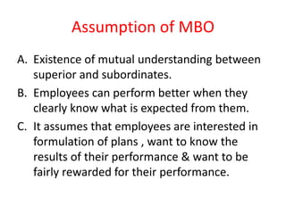 Assumption of MBO
A. Existence of mutual understanding between
superior and subordinates.
B. Employees can perform better when they
clearly know what is expected from them.
C. It assumes that employees are interested in
formulation of plans , want to know the
results of their performance & want to be
fairly rewarded for their performance.
 