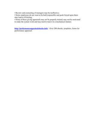 • Review and counseling of managers may be ineffective;
• Some employees do not want to be held responsible and goals forced upon them
may lead to ill-feeling;
• Some of those giving appraisals may not be properly trained, may not be motivated
to make the system work and may tend to treat it in a mechanical manner.


http://performanceappraisalebooks.info/ : Over 200 ebooks, templates, forms for
performance appraisal.
 
