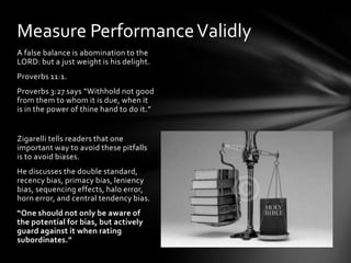 Measure Performance Validly
A false balance is abomination to the
LORD: but a just weight is his delight.
Proverbs 11:1.
Proverbs 3:27 says “Withhold not good
from them to whom it is due, when it
is in the power of thine hand to do it.”


Zigarelli tells readers that one
important way to avoid these pitfalls
is to avoid biases.
He discusses the double standard,
recency bias, primacy bias, leniency
bias, sequencing effects, halo error,
horn error, and central tendency bias.
“One should not only be aware of
the potential for bias, but actively
guard against it when rating
subordinates.”
 