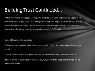 Building Trust Continued…
“When it comes to organizational trust, the principle of reaping and sowing is clearly in full
operation. Trust begets trust. Distrust begets distrust. This begins by intentionally adopting
a Christ-like attitude towards your subordinates and thereby permitting unconventional,
trust-oriented questions to enter your decision making.” -Zigarelli




Some of these questions include-

Will my decision have the effect of increasing or decreasing the trust that employees place
in me?

Will the manner in which I am reaching this decision make my employees suspicious?

If I were on the receiving end of this decision, would I trust the decision maker had my best
interests in mind?
 
