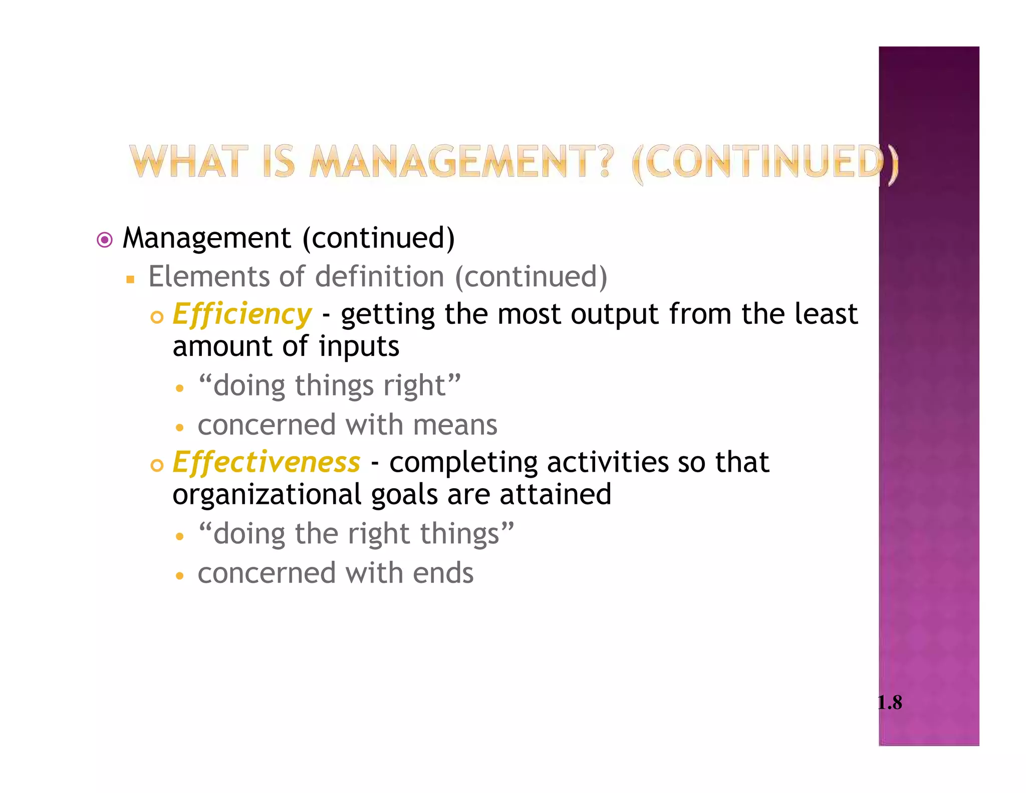  Management (continued)
 Elements of definition (continued)
 Efficiency - getting the most output from the least
amount of inputs
 “doing things right”
 concerned with means
 Effectiveness - completing activities so that
organizational goals are attained
 “doing the right things”
 concerned with ends
1.8
 