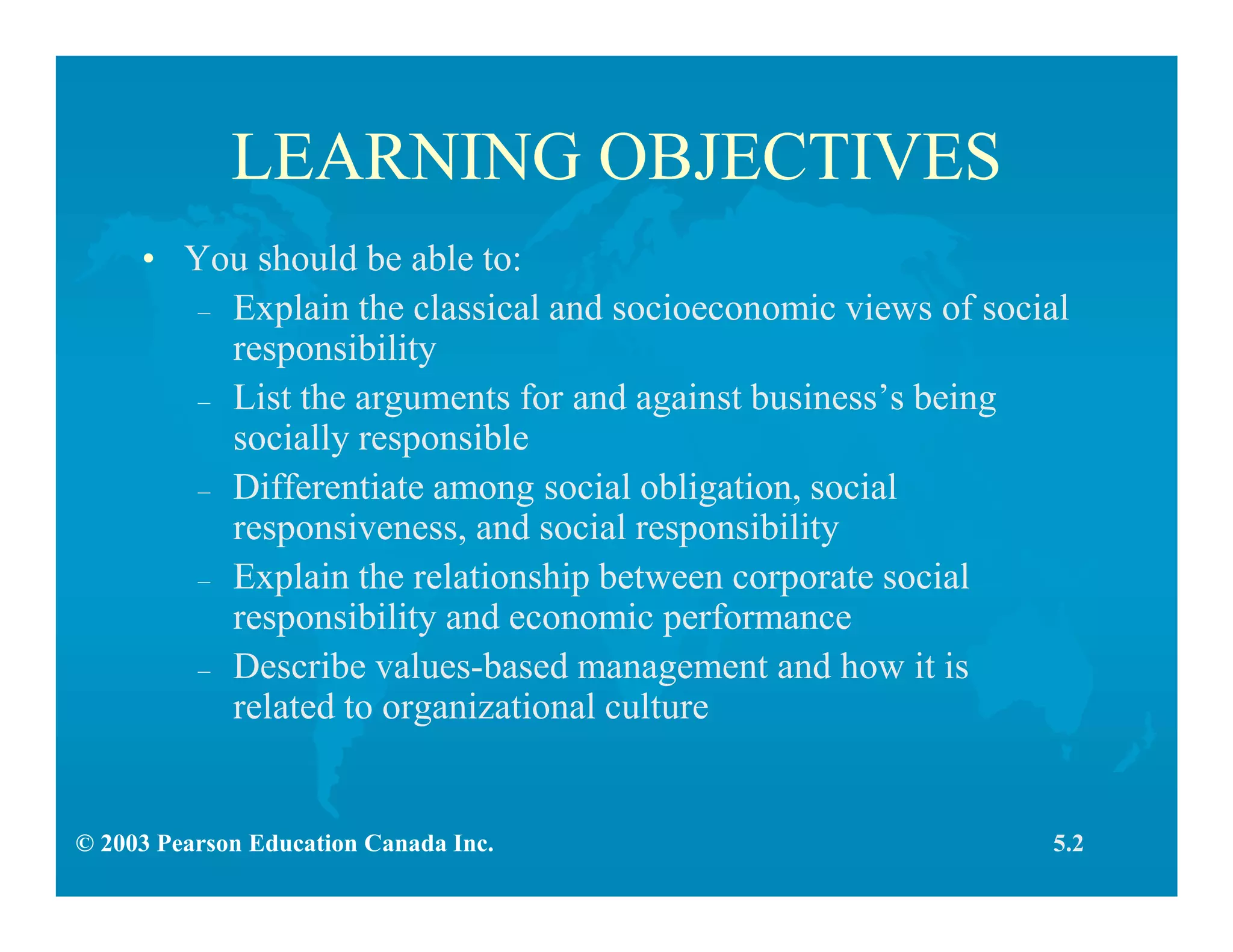© 2003 Pearson Education Canada Inc.
LEARNING OBJECTIVES
• You should be able to:
– Explain the classical and socioeconomic views of social
responsibility
– List the arguments for and against business’s being
socially responsible
– Differentiate among social obligation, social
responsiveness, and social responsibility
– Explain the relationship between corporate social
responsibility and economic performance
– Describe values-based management and how it is
related to organizational culture
5.2
 