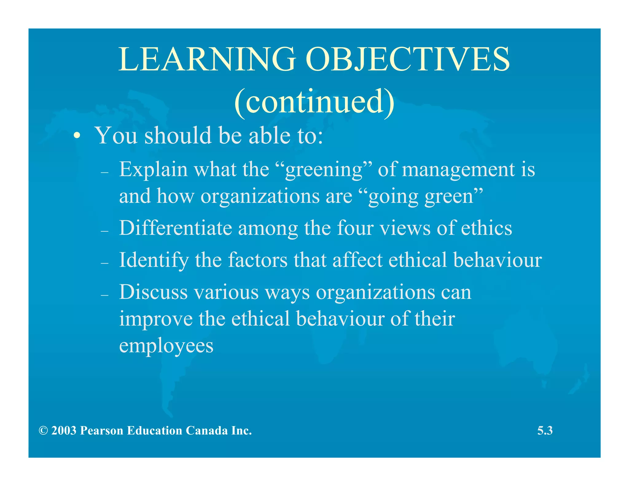 © 2003 Pearson Education Canada Inc.
LEARNING OBJECTIVES
(continued)
• You should be able to:
– Explain what the “greening” of management is
and how organizations are “going green”
– Differentiate among the four views of ethics
– Identify the factors that affect ethical behaviour
– Discuss various ways organizations can
improve the ethical behaviour of their
employees
5.3
 