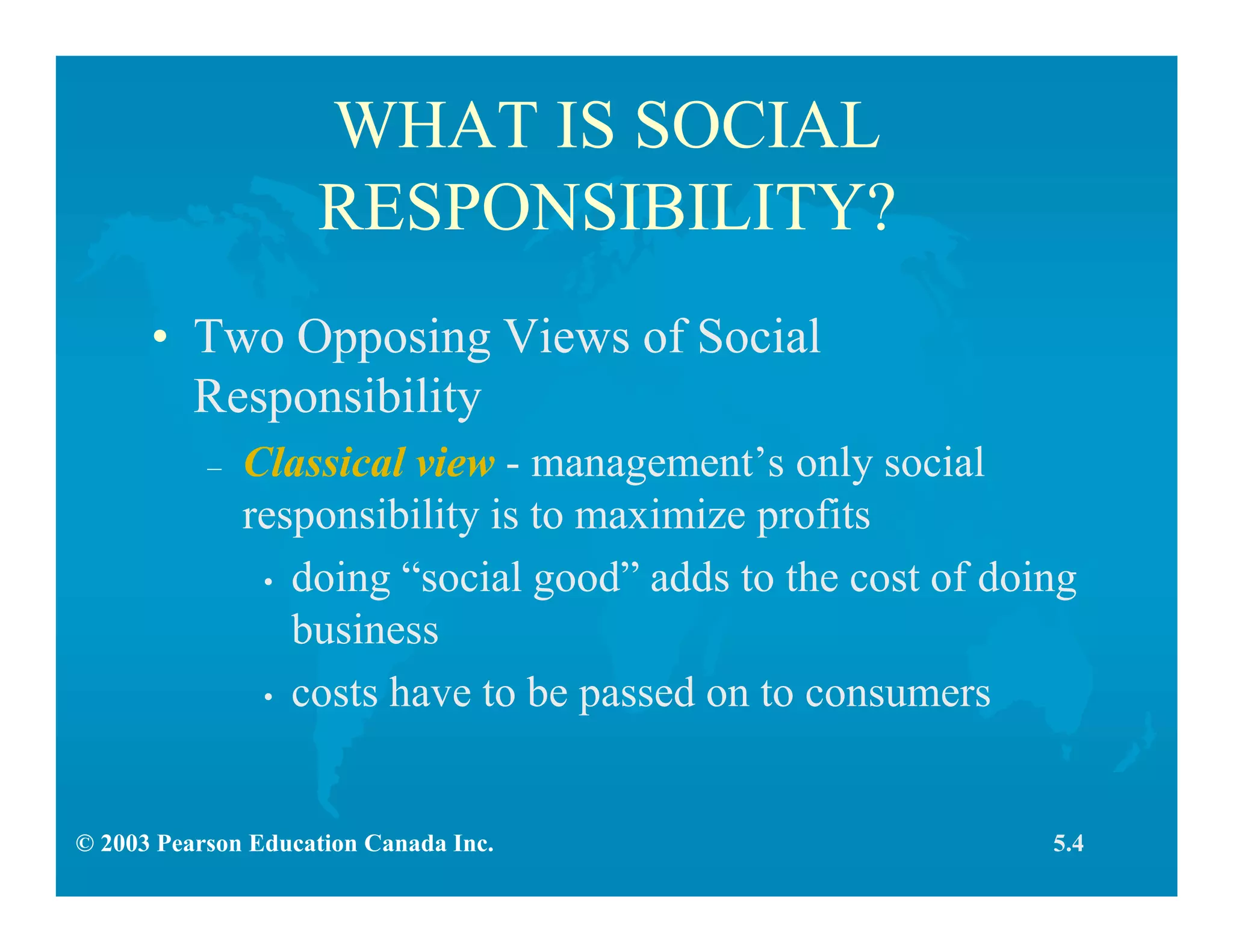 © 2003 Pearson Education Canada Inc.
WHAT IS SOCIAL
RESPONSIBILITY?
• Two Opposing Views of Social
Responsibility
– Classical view - management’s only social
responsibility is to maximize profits
• doing “social good” adds to the cost of doing
business
• costs have to be passed on to consumers
5.4
 