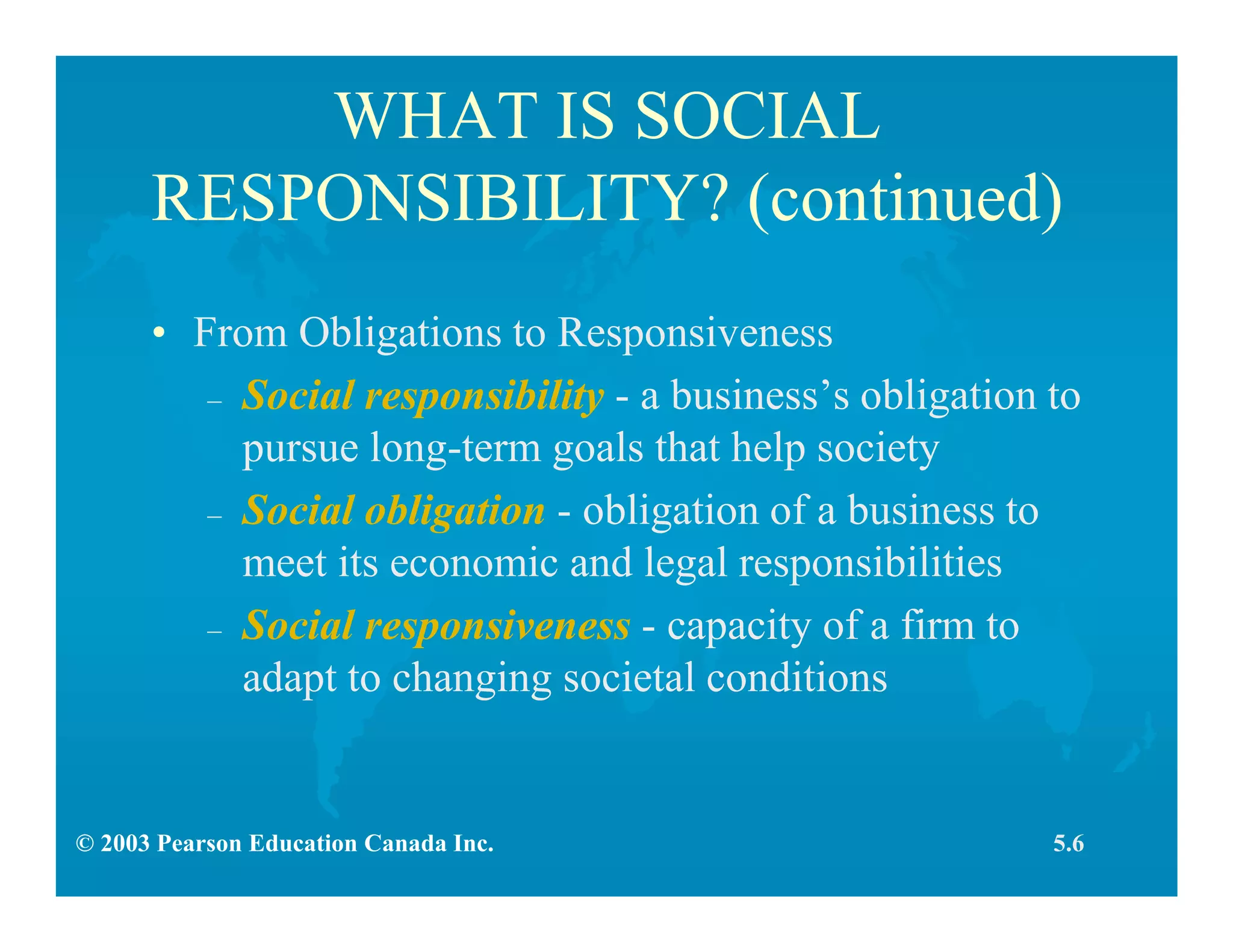 © 2003 Pearson Education Canada Inc.
WHAT IS SOCIAL
RESPONSIBILITY? (continued)
• From Obligations to Responsiveness
– Social responsibility - a business’s obligation to
pursue long-term goals that help society
– Social obligation - obligation of a business to
meet its economic and legal responsibilities
– Social responsiveness - capacity of a firm to
adapt to changing societal conditions
5.6
 