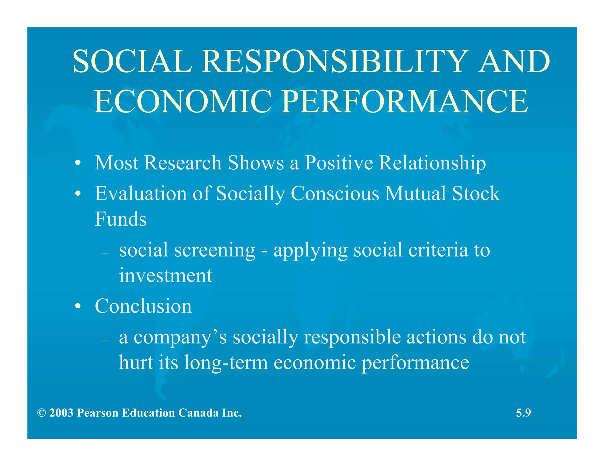 © 2003 Pearson Education Canada Inc.
SOCIAL RESPONSIBILITY AND
ECONOMIC PERFORMANCE
• Most Research Shows a Positive Relationship
• Evaluation of Socially Conscious Mutual Stock
Funds
– social screening - applying social criteria to
investment
• Conclusion
– a company’s socially responsible actions do not
hurt its long-term economic performance
5.9
 
