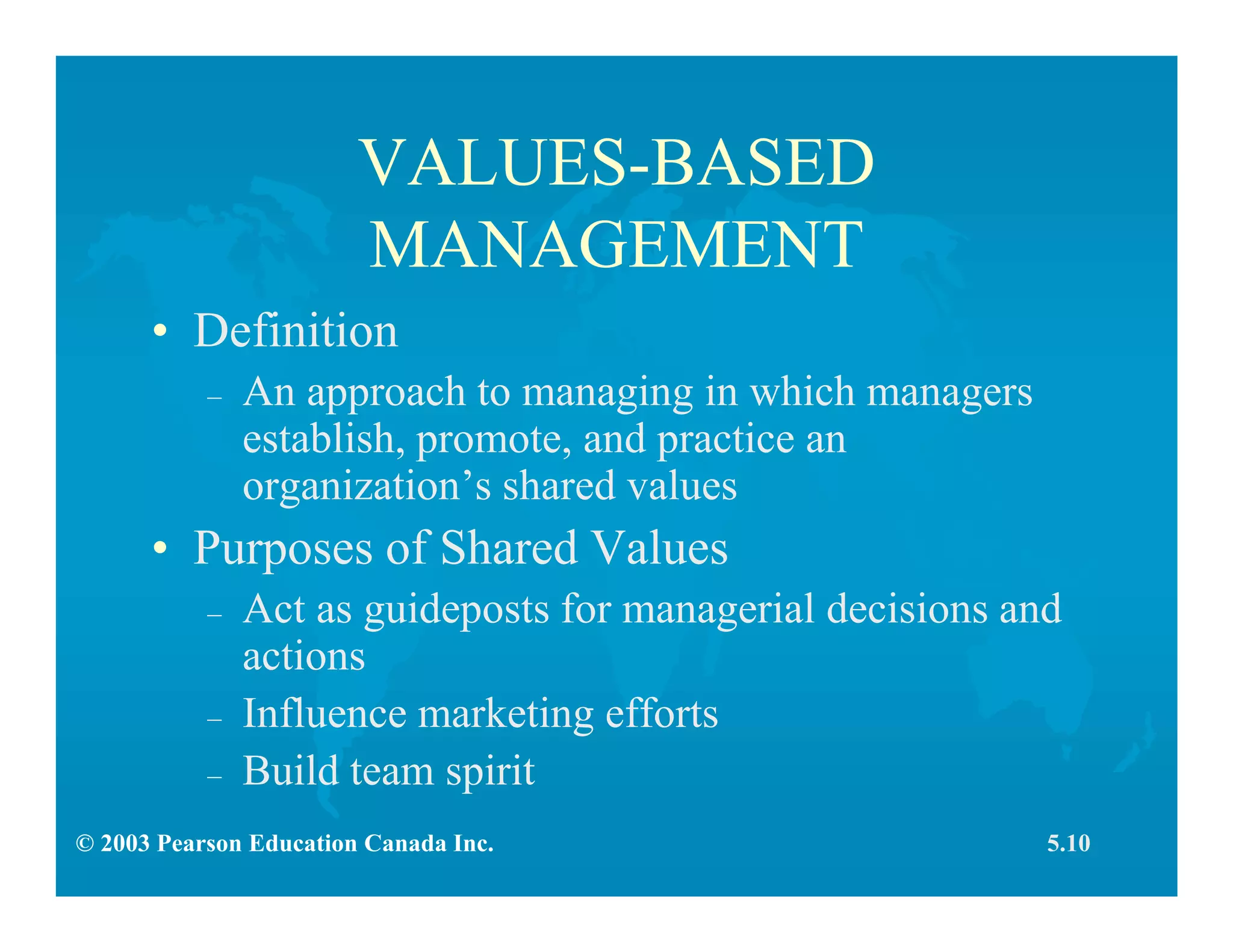 © 2003 Pearson Education Canada Inc.
VALUES-BASED
MANAGEMENT
• Definition
– An approach to managing in which managers
establish, promote, and practice an
organization’s shared values
• Purposes of Shared Values
– Act as guideposts for managerial decisions and
actions
– Influence marketing efforts
– Build team spirit
5.10
 