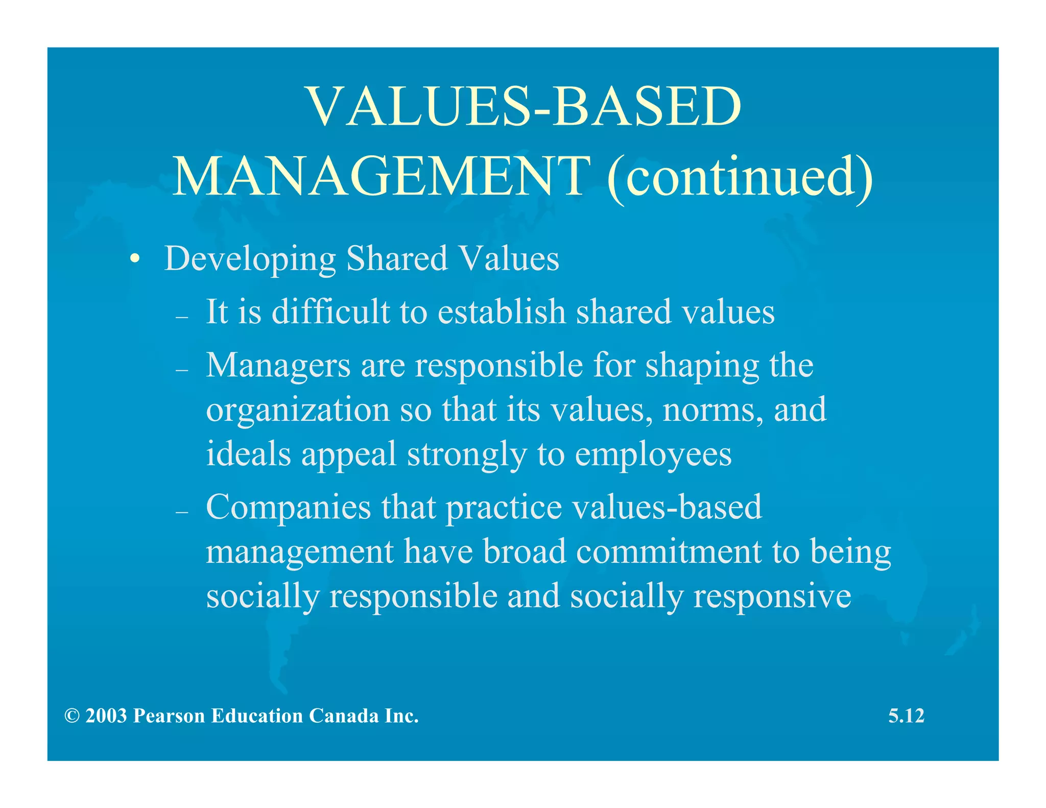 © 2003 Pearson Education Canada Inc.
VALUES-BASED
MANAGEMENT (continued)
• Developing Shared Values
– It is difficult to establish shared values
– Managers are responsible for shaping the
organization so that its values, norms, and
ideals appeal strongly to employees
– Companies that practice values-based
management have broad commitment to being
socially responsible and socially responsive
5.12
 