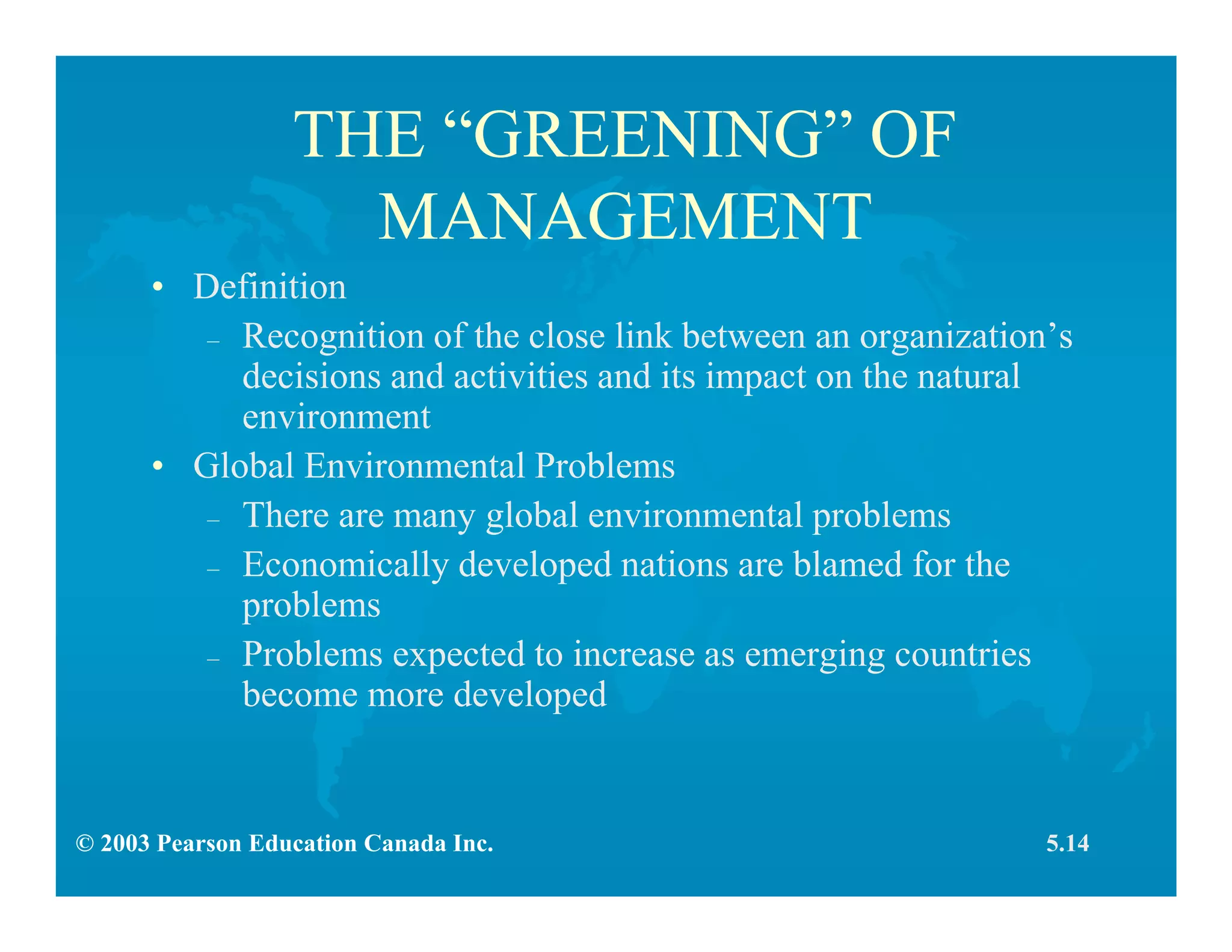 © 2003 Pearson Education Canada Inc.
THE “GREENING” OF
MANAGEMENT
• Definition
– Recognition of the close link between an organization’s
decisions and activities and its impact on the natural
environment
• Global Environmental Problems
– There are many global environmental problems
– Economically developed nations are blamed for the
problems
– Problems expected to increase as emerging countries
become more developed
5.14
 