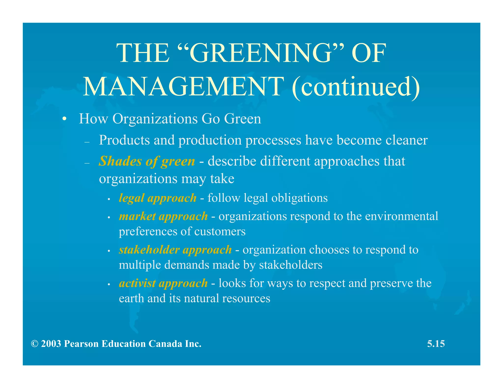 © 2003 Pearson Education Canada Inc.
THE “GREENING” OF
MANAGEMENT (continued)
• How Organizations Go Green
– Products and production processes have become cleaner
– Shades of green - describe different approaches that
organizations may take
• legal approach - follow legal obligations
• market approach - organizations respond to the environmental
preferences of customers
• stakeholder approach - organization chooses to respond to
multiple demands made by stakeholders
• activist approach - looks for ways to respect and preserve the
earth and its natural resources
5.15
 