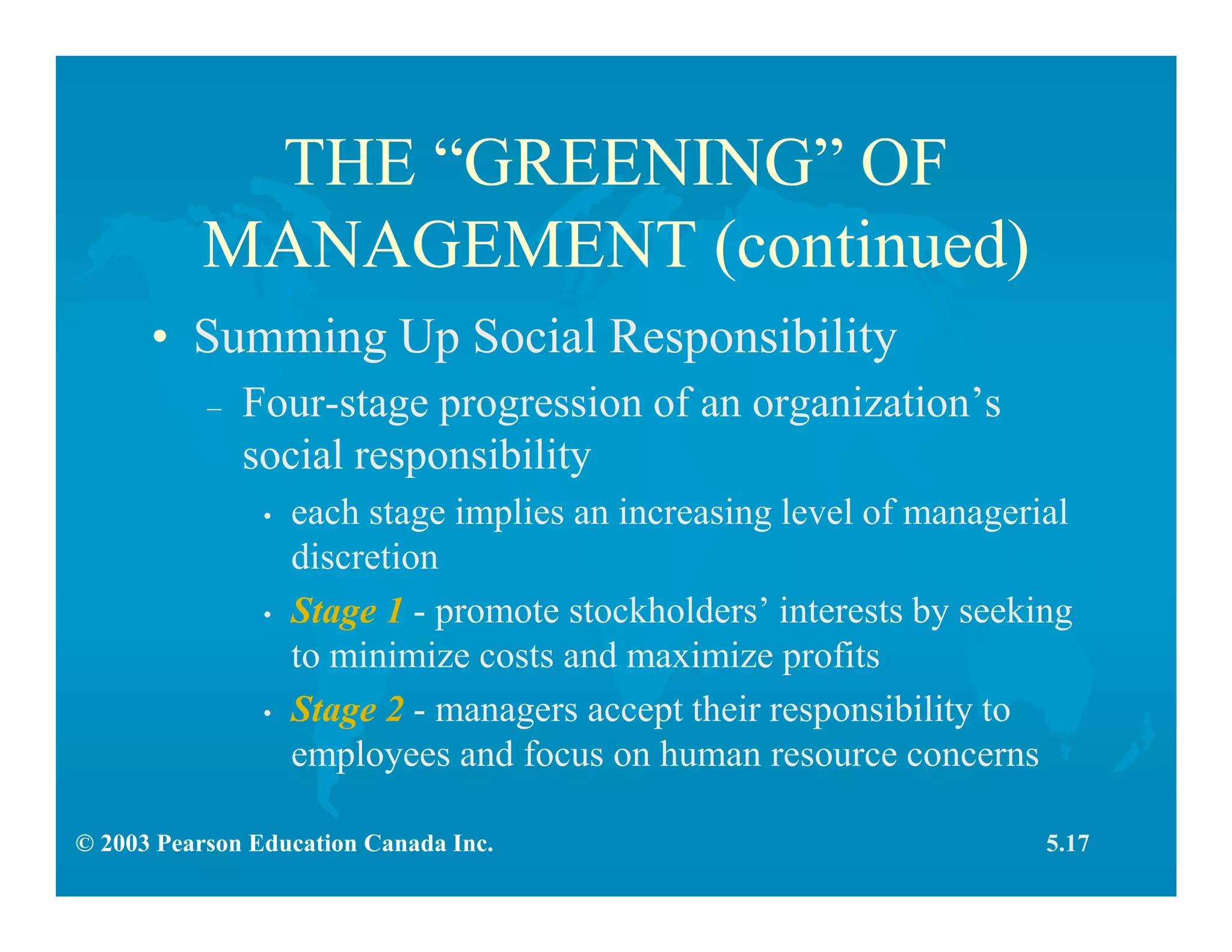 © 2003 Pearson Education Canada Inc.
THE “GREENING” OF
MANAGEMENT (continued)
• Summing Up Social Responsibility
– Four-stage progression of an organization’s
social responsibility
• each stage implies an increasing level of managerial
discretion
• Stage 1 - promote stockholders’ interests by seeking
to minimize costs and maximize profits
• Stage 2 - managers accept their responsibility to
employees and focus on human resource concerns
5.17
 