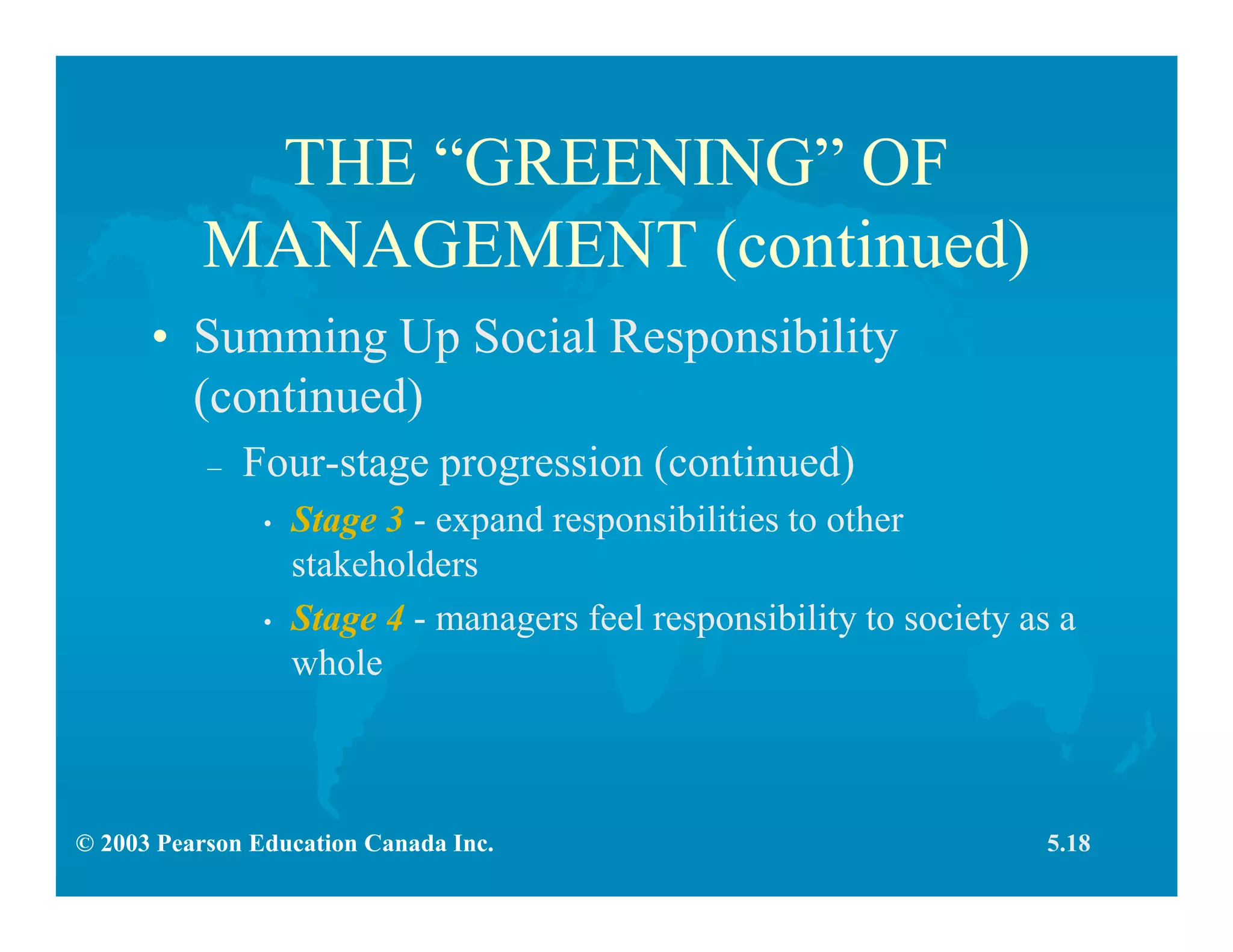 © 2003 Pearson Education Canada Inc.
THE “GREENING” OF
MANAGEMENT (continued)
• Summing Up Social Responsibility
(continued)
– Four-stage progression (continued)
• Stage 3 - expand responsibilities to other
stakeholders
• Stage 4 - managers feel responsibility to society as a
whole
5.18
 