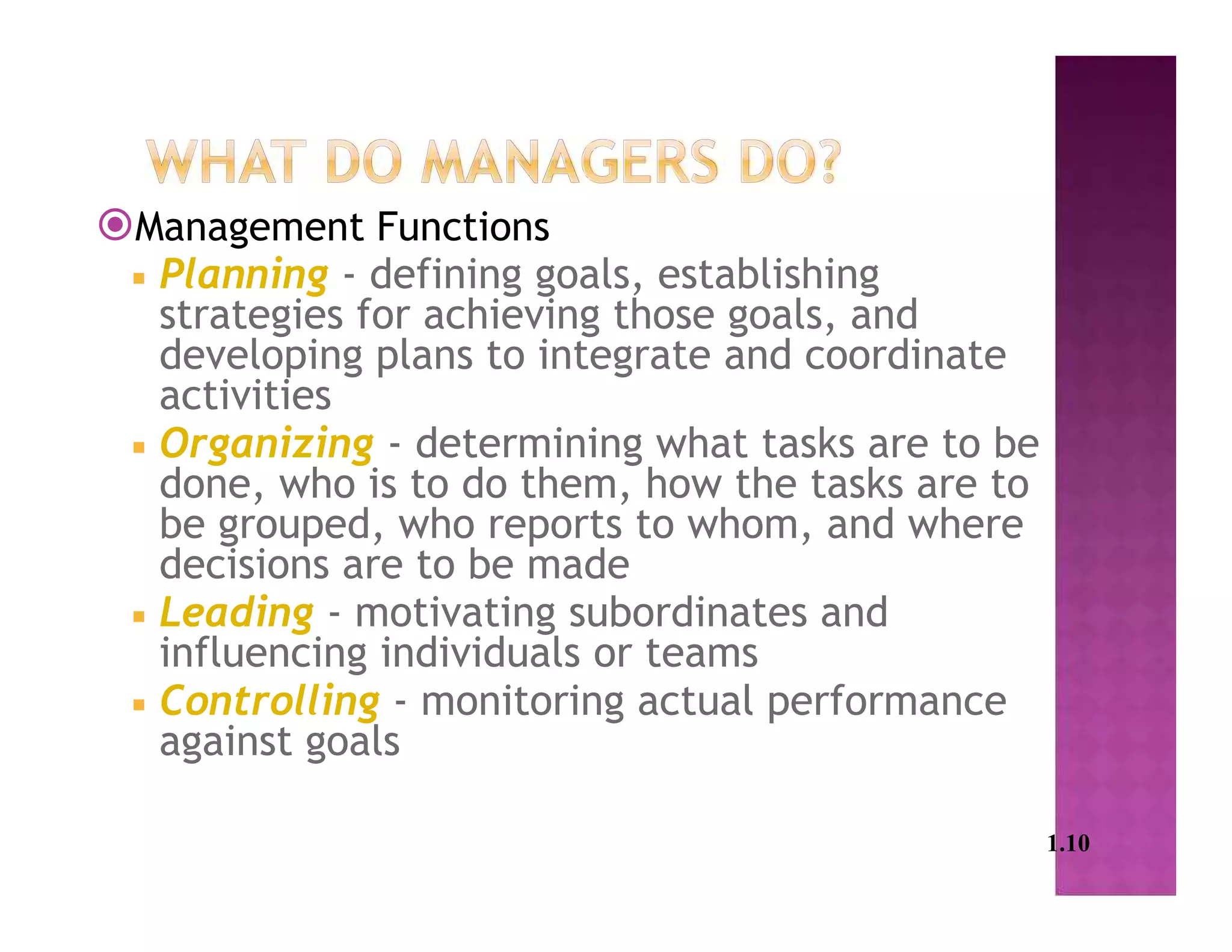 Management Functions
 Planning - defining goals, establishing
strategies for achieving those goals, and
developing plans to integrate and coordinate
activities
 Organizing - determining what tasks are to be
done, who is to do them, how the tasks are to
be grouped, who reports to whom, and where
decisions are to be made
 Leading - motivating subordinates and
influencing individuals or teams
 Controlling - monitoring actual performance
against goals
1.10
 