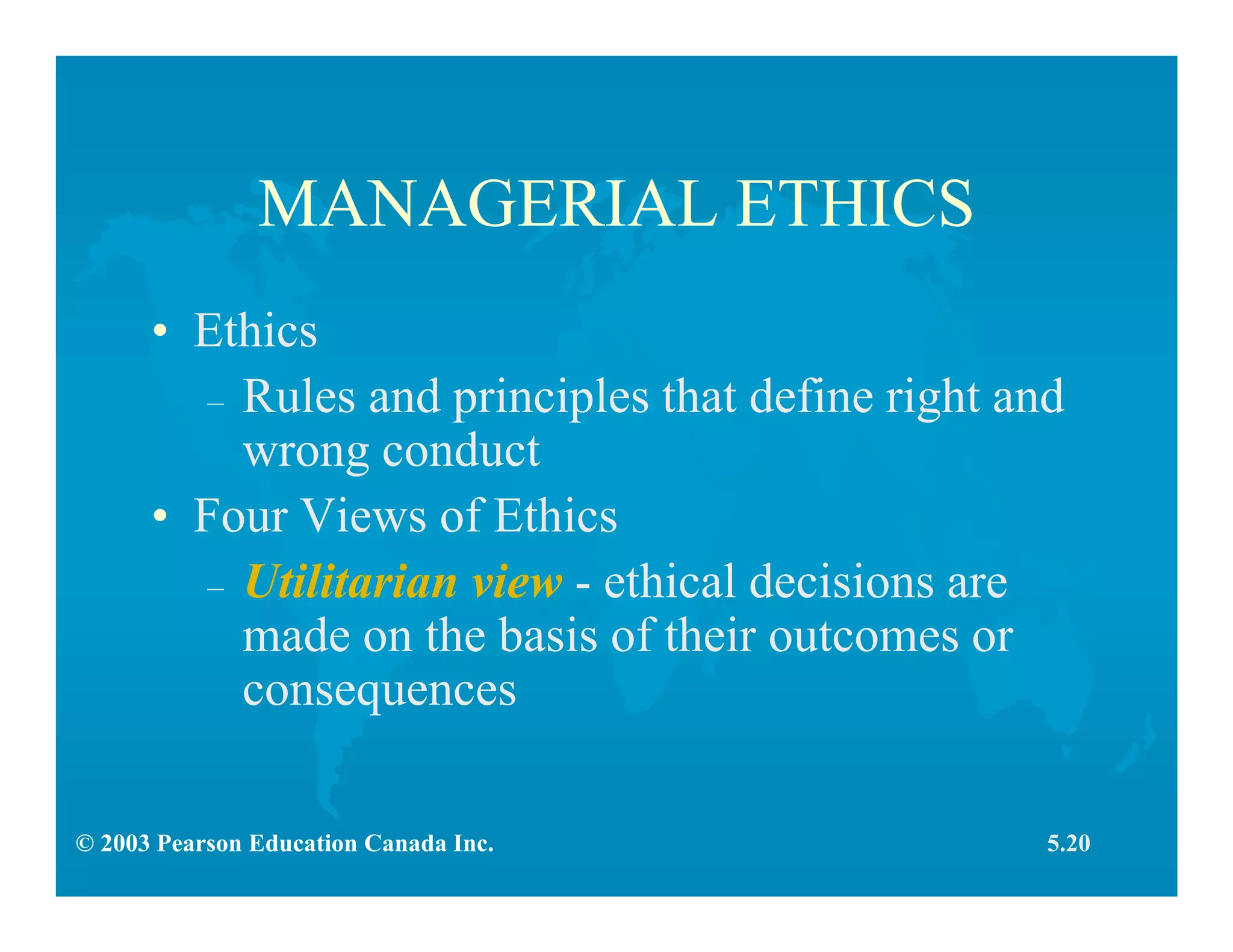 © 2003 Pearson Education Canada Inc.
MANAGERIAL ETHICS
• Ethics
– Rules and principles that define right and
wrong conduct
• Four Views of Ethics
– Utilitarian view - ethical decisions are
made on the basis of their outcomes or
consequences
5.20
 