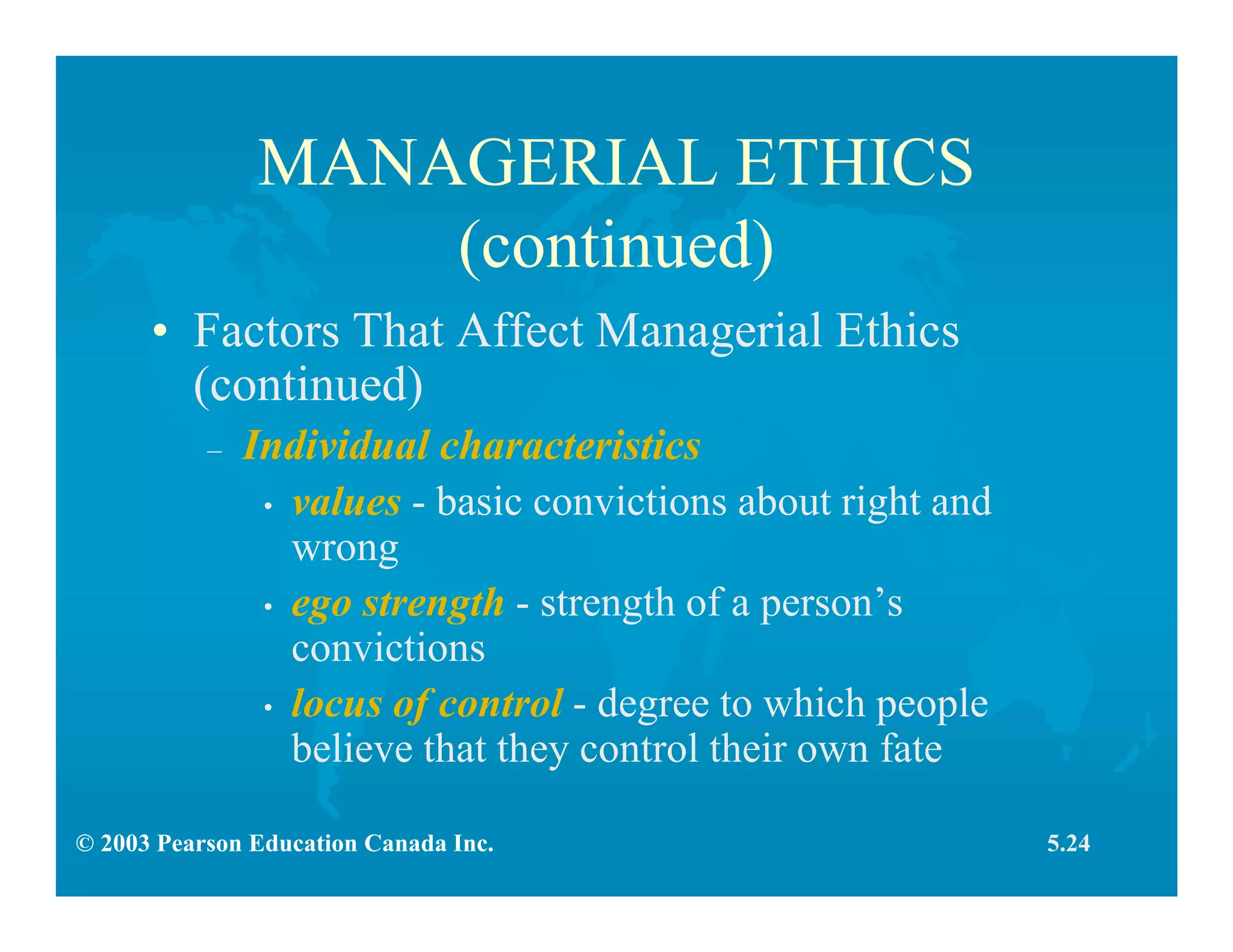 © 2003 Pearson Education Canada Inc.
MANAGERIAL ETHICS
(continued)
• Factors That Affect Managerial Ethics
(continued)
– Individual characteristics
• values - basic convictions about right and
wrong
• ego strength - strength of a person’s
convictions
• locus of control - degree to which people
believe that they control their own fate
5.24
 