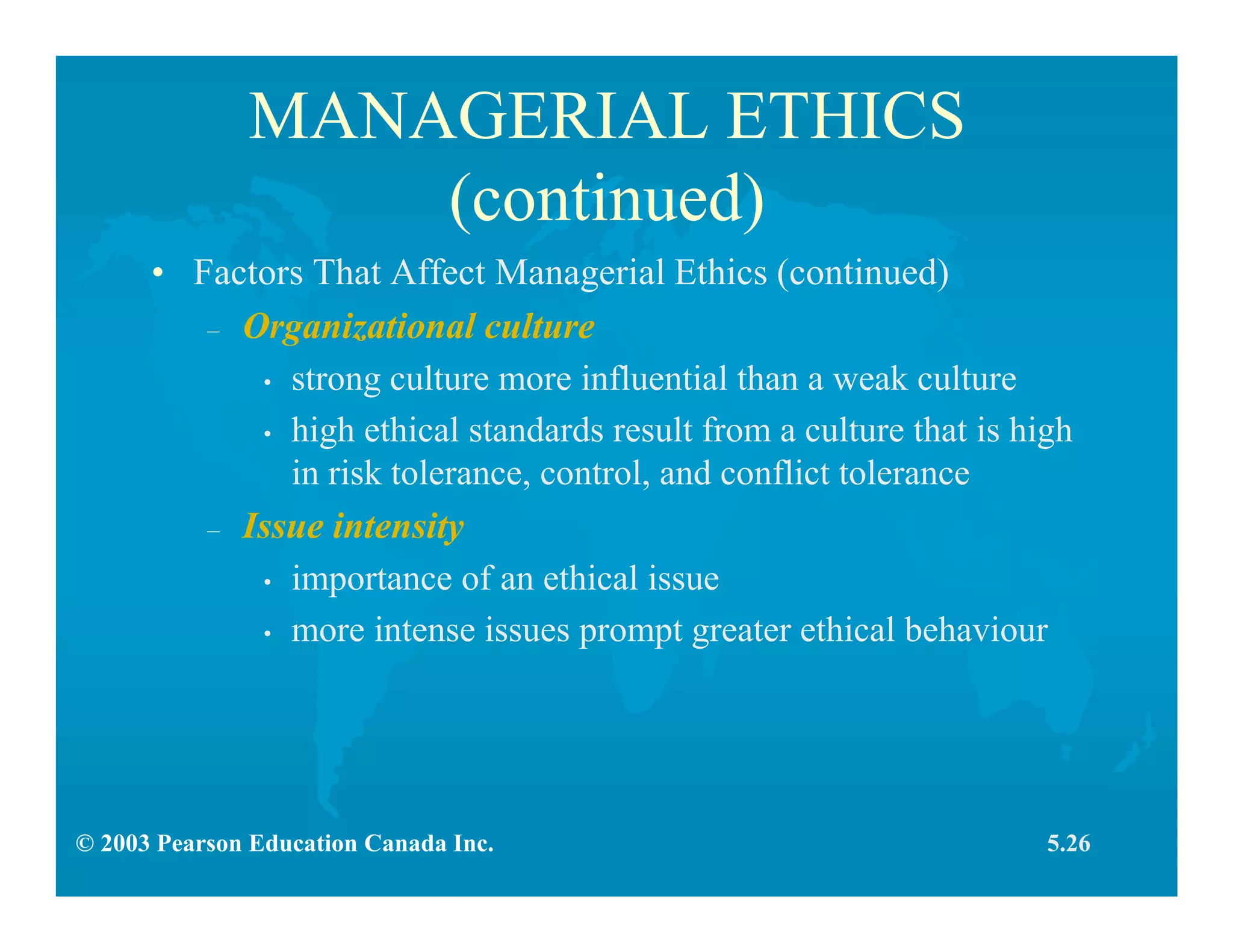 © 2003 Pearson Education Canada Inc.
MANAGERIAL ETHICS
(continued)
• Factors That Affect Managerial Ethics (continued)
– Organizational culture
• strong culture more influential than a weak culture
• high ethical standards result from a culture that is high
in risk tolerance, control, and conflict tolerance
– Issue intensity
• importance of an ethical issue
• more intense issues prompt greater ethical behaviour
5.26
 