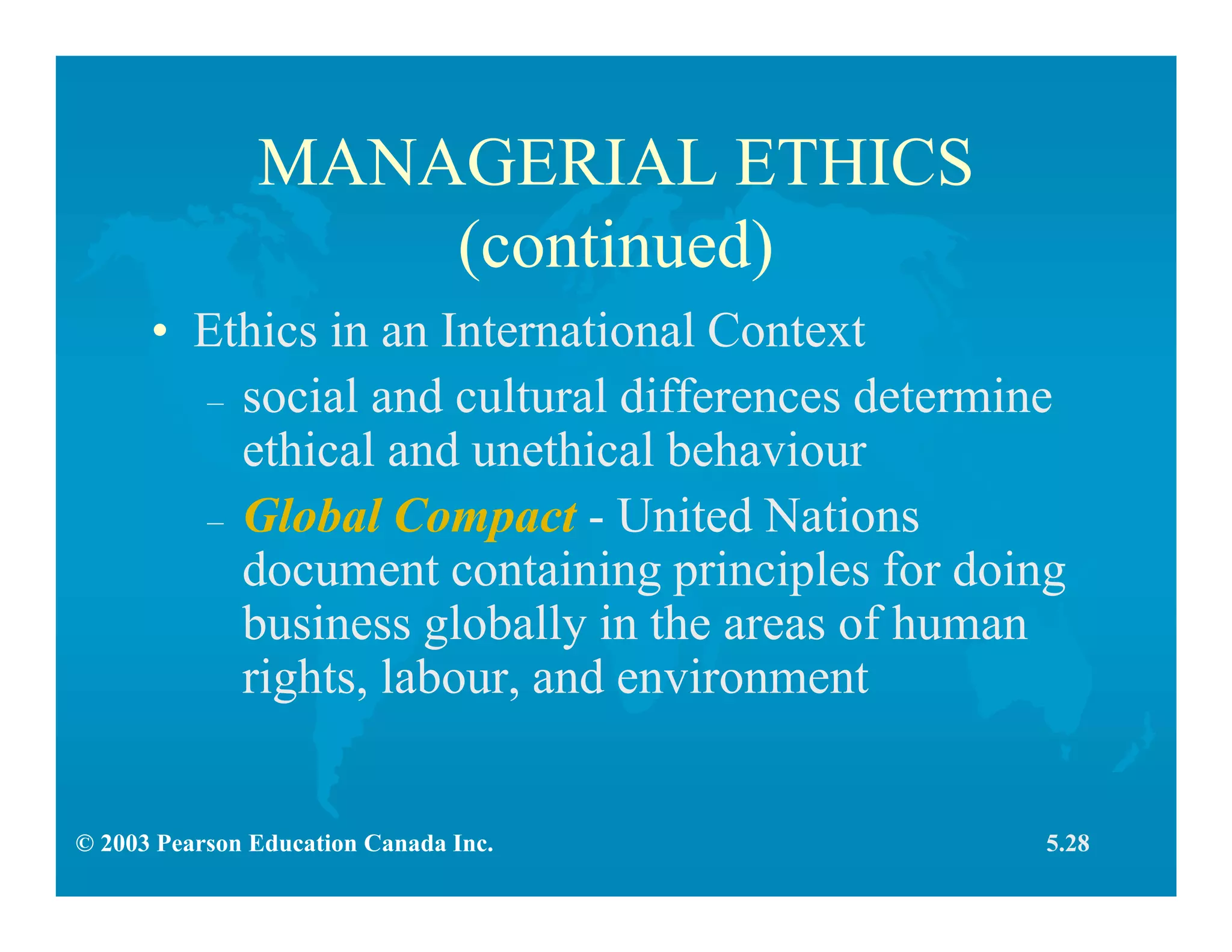 © 2003 Pearson Education Canada Inc.
MANAGERIAL ETHICS
(continued)
• Ethics in an International Context
– social and cultural differences determine
ethical and unethical behaviour
– Global Compact - United Nations
document containing principles for doing
business globally in the areas of human
rights, labour, and environment
5.28
 