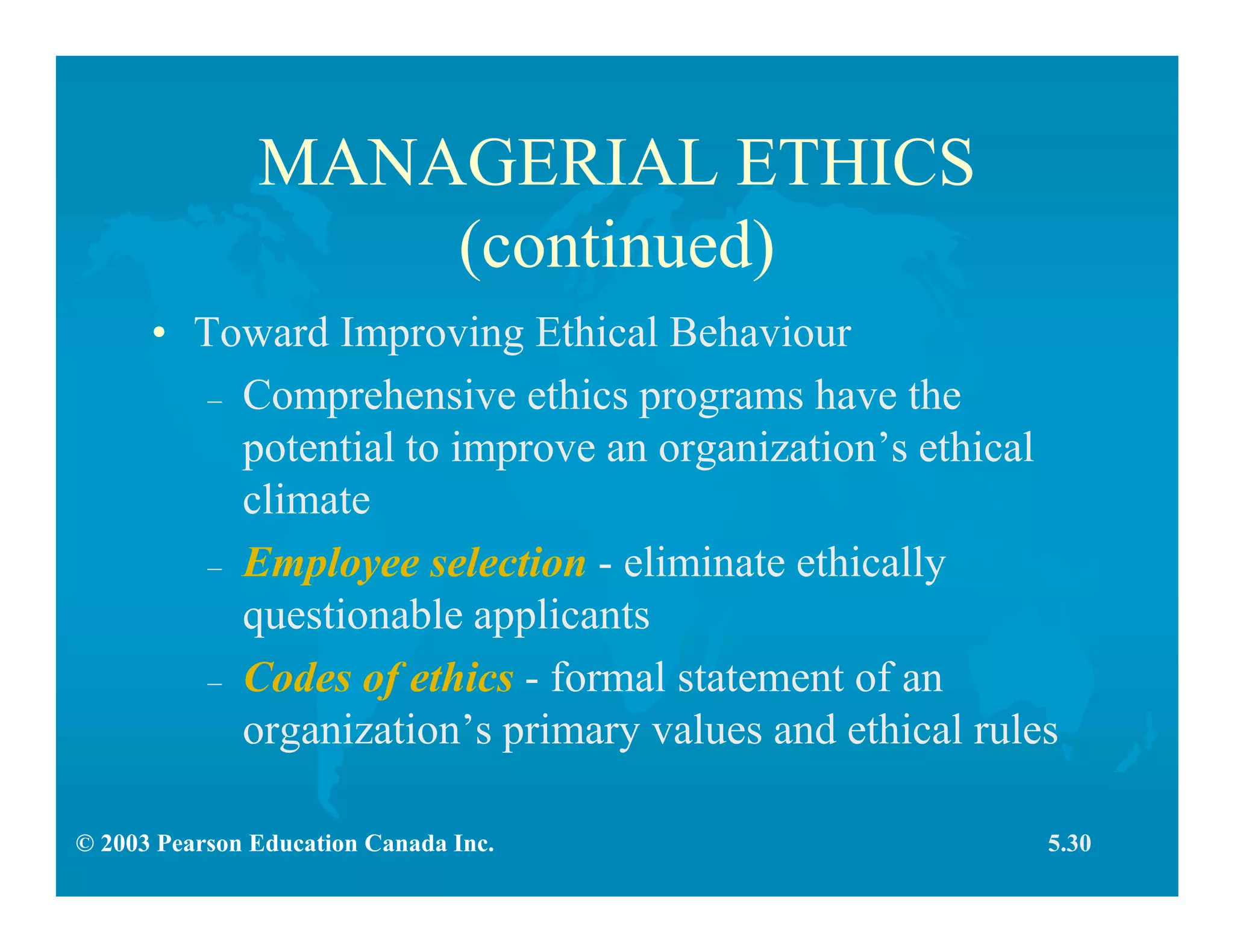 © 2003 Pearson Education Canada Inc.
MANAGERIAL ETHICS
(continued)
• Toward Improving Ethical Behaviour
– Comprehensive ethics programs have the
potential to improve an organization’s ethical
climate
– Employee selection - eliminate ethically
questionable applicants
– Codes of ethics - formal statement of an
organization’s primary values and ethical rules
5.30
 