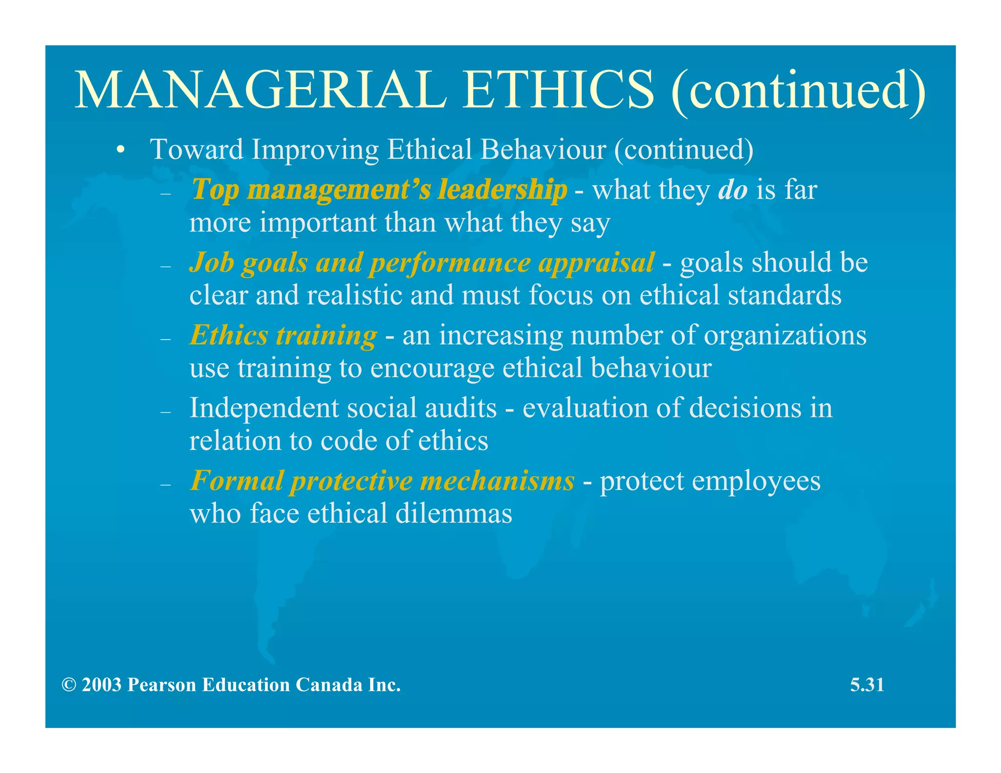 © 2003 Pearson Education Canada Inc.
MANAGERIAL ETHICS (continued)
• Toward Improving Ethical Behaviour (continued)
– Top management’s leadership - what they do is far
more important than what they say
– Job goals and performance appraisal - goals should be
clear and realistic and must focus on ethical standards
– Ethics training - an increasing number of organizations
use training to encourage ethical behaviour
– Independent social audits - evaluation of decisions in
relation to code of ethics
– Formal protective mechanisms - protect employees
who face ethical dilemmas
5.31
 