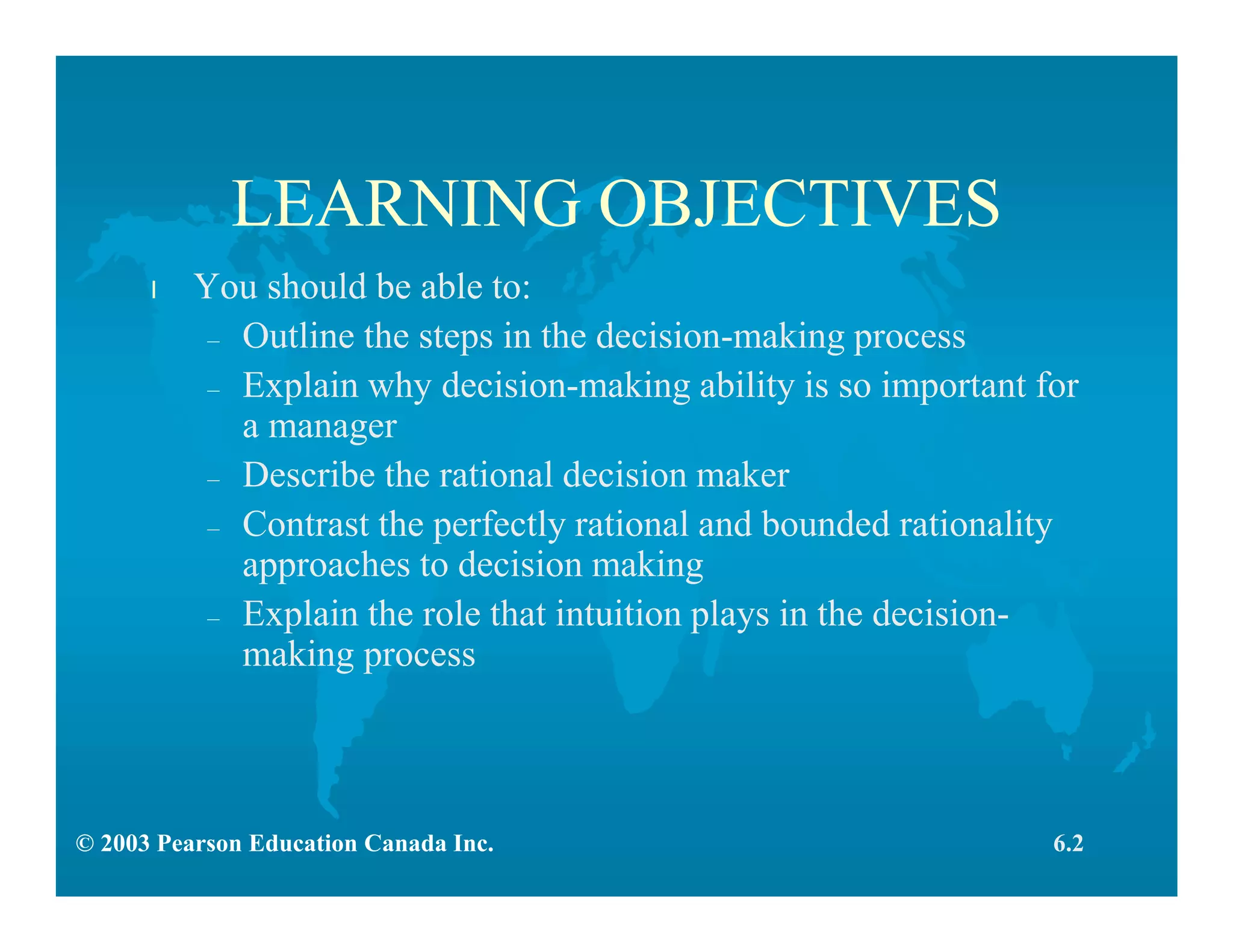 © 2003 Pearson Education Canada Inc.
LEARNING OBJECTIVES
l You should be able to:
– Outline the steps in the decision-making process
– Explain why decision-making ability is so important for
a manager
– Describe the rational decision maker
– Contrast the perfectly rational and bounded rationality
approaches to decision making
– Explain the role that intuition plays in the decision-
making process
6.2
 
