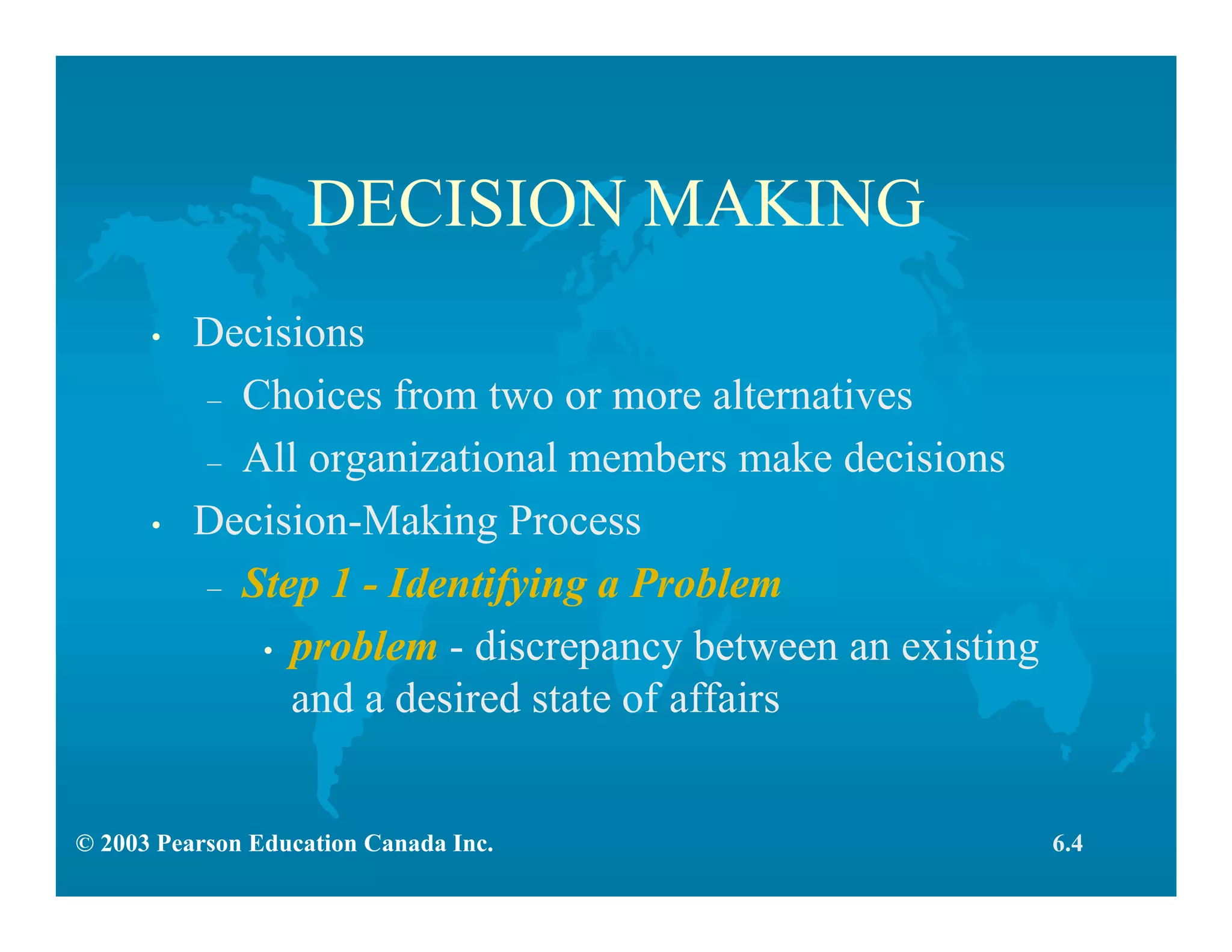 © 2003 Pearson Education Canada Inc.
DECISION MAKING
• Decisions
– Choices from two or more alternatives
– All organizational members make decisions
• Decision-Making Process
– Step 1 - Identifying a Problem
• problem - discrepancy between an existing
and a desired state of affairs
6.4
 