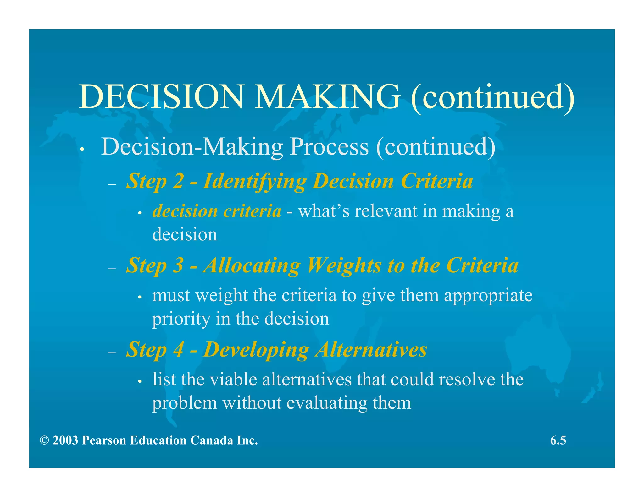 © 2003 Pearson Education Canada Inc.
DECISION MAKING (continued)
• Decision-Making Process (continued)
– Step 2 - Identifying Decision Criteria
• decision criteria - what’s relevant in making a
decision
– Step 3 - Allocating Weights to the Criteria
• must weight the criteria to give them appropriate
priority in the decision
– Step 4 - Developing Alternatives
• list the viable alternatives that could resolve the
problem without evaluating them
6.5
 