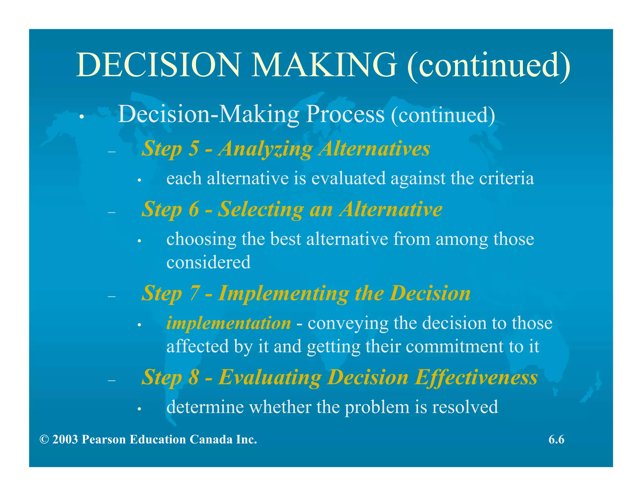 © 2003 Pearson Education Canada Inc.
DECISION MAKING (continued)
• Decision-Making Process (continued)
– Step 5 - Analyzing Alternatives
• each alternative is evaluated against the criteria
– Step 6 - Selecting an Alternative
• choosing the best alternative from among those
considered
– Step 7 - Implementing the Decision
• implementation - conveying the decision to those
affected by it and getting their commitment to it
– Step 8 - Evaluating Decision Effectiveness
• determine whether the problem is resolved
6.6
 