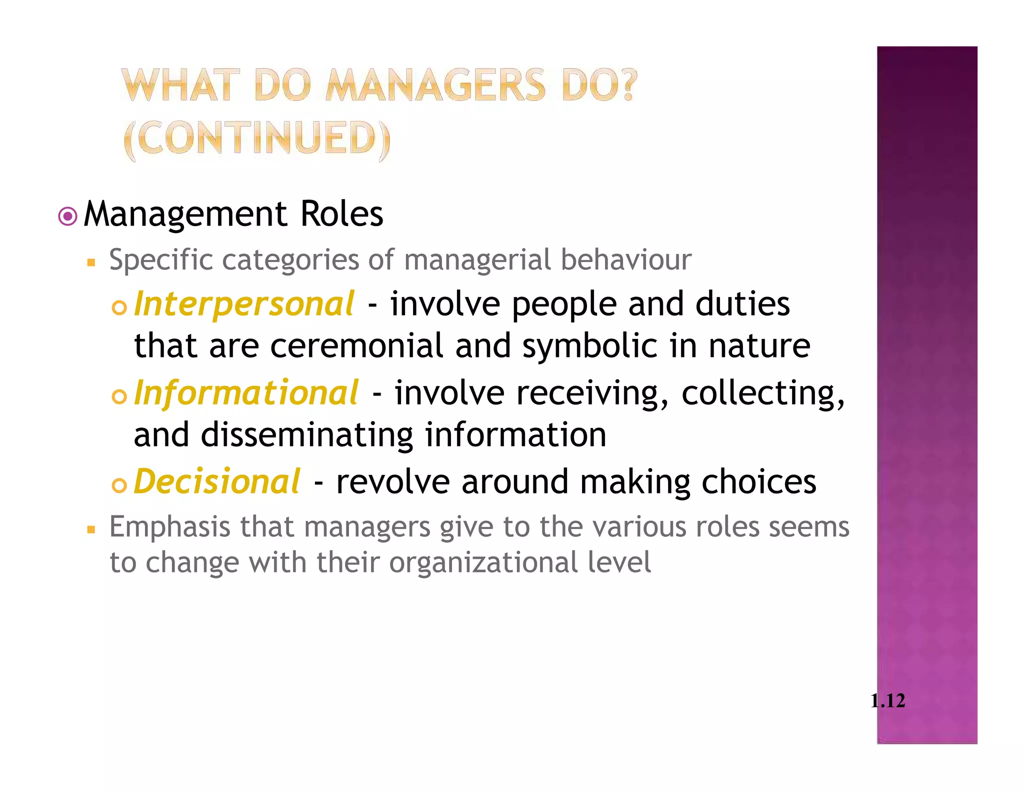  Management Roles
 Specific categories of managerial behaviour
 Interpersonal - involve people and duties
that are ceremonial and symbolic in nature
 Informational - involve receiving, collecting,
and disseminating information
 Decisional - revolve around making choices
 Emphasis that managers give to the various roles seems
to change with their organizational level
1.12
 