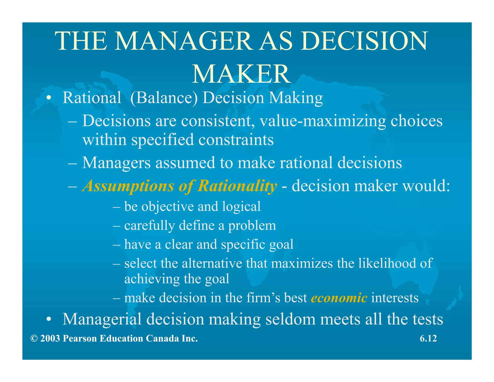 © 2003 Pearson Education Canada Inc.
THE MANAGER AS DECISION
MAKER
• Rational (Balance) Decision Making
– Decisions are consistent, value-maximizing choices
within specified constraints
– Managers assumed to make rational decisions
– Assumptions of Rationality - decision maker would:
– be objective and logical
– carefully define a problem
– have a clear and specific goal
– select the alternative that maximizes the likelihood of
achieving the goal
– make decision in the firm’s best economic interests
• Managerial decision making seldom meets all the tests
6.12© 2003 Pearson Education Canada Inc.
 