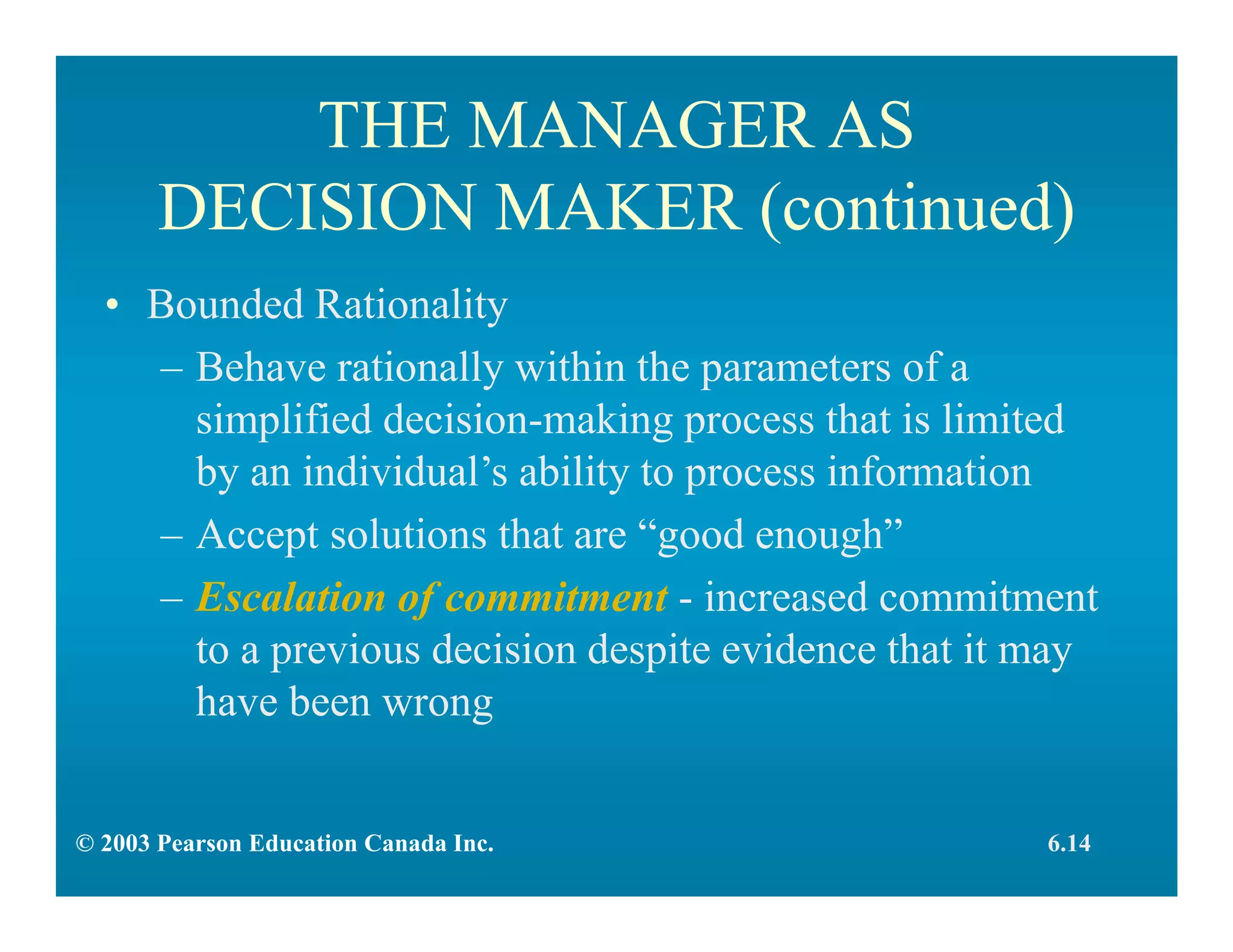 THE MANAGER AS
DECISION MAKER (continued)
• Bounded Rationality
– Behave rationally within the parameters of a
simplified decision-making process that is limited
by an individual’s ability to process information
– Accept solutions that are “good enough”
– Escalation of commitment - increased commitment
to a previous decision despite evidence that it may
have been wrong
6.14© 2003 Pearson Education Canada Inc.
 