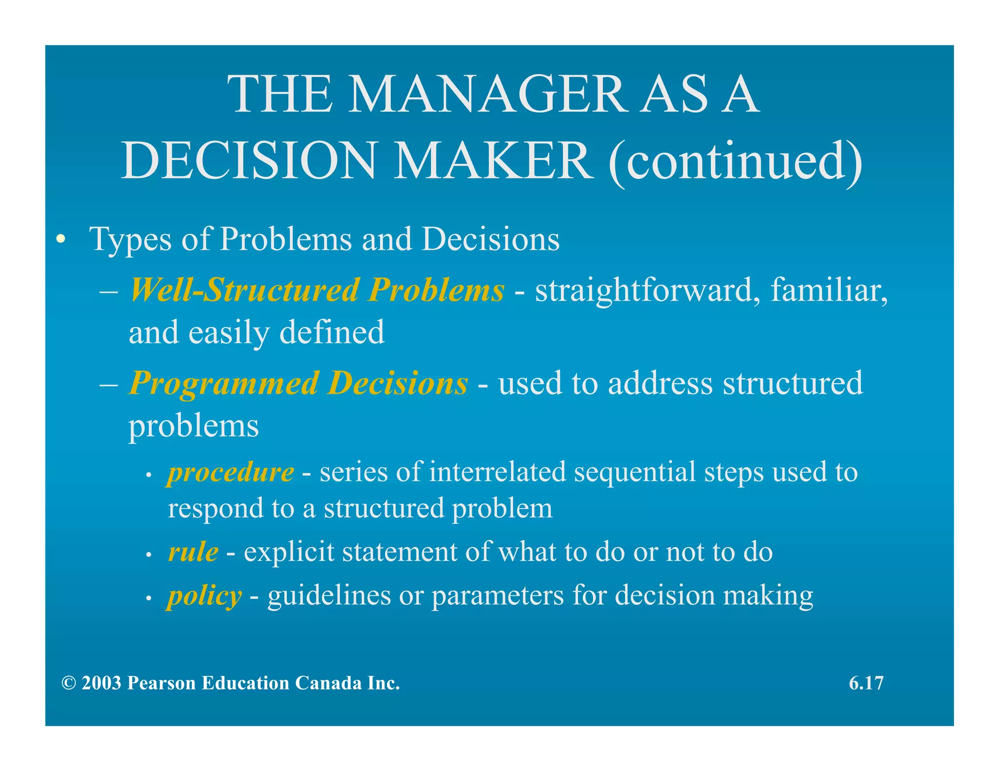 THE MANAGER AS A
DECISION MAKER (continued)
• Types of Problems and Decisions
– Well-Structured Problems - straightforward, familiar,
and easily defined
– Programmed Decisions - used to address structured
problems
• procedure - series of interrelated sequential steps used to
respond to a structured problem
• rule - explicit statement of what to do or not to do
• policy - guidelines or parameters for decision making
6.17© 2003 Pearson Education Canada Inc.
 