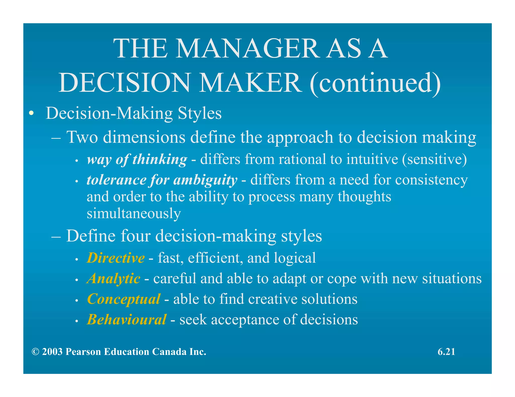 THE MANAGER AS A
DECISION MAKER (continued)
• Decision-Making Styles
– Two dimensions define the approach to decision making
• way of thinking - differs from rational to intuitive (sensitive)
• tolerance for ambiguity - differs from a need for consistency
and order to the ability to process many thoughts
simultaneously
– Define four decision-making styles
• Directive - fast, efficient, and logical
• Analytic - careful and able to adapt or cope with new situations
• Conceptual - able to find creative solutions
• Behavioural - seek acceptance of decisions
6.21© 2003 Pearson Education Canada Inc.
 