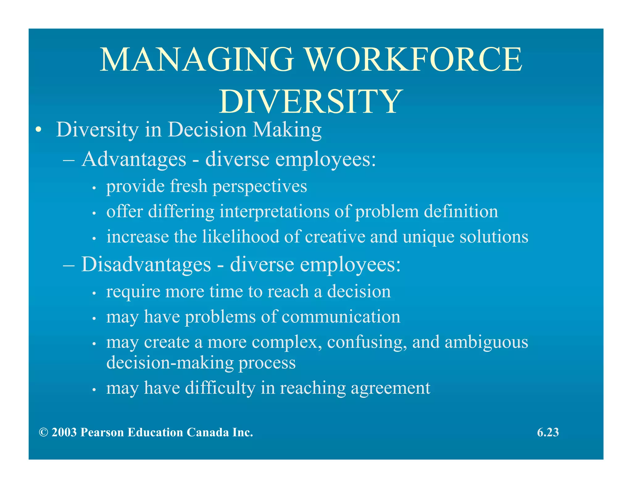 MANAGING WORKFORCE
DIVERSITY
• Diversity in Decision Making
– Advantages - diverse employees:
• provide fresh perspectives
• offer differing interpretations of problem definition
• increase the likelihood of creative and unique solutions
– Disadvantages - diverse employees:
• require more time to reach a decision
• may have problems of communication
• may create a more complex, confusing, and ambiguous
decision-making process
• may have difficulty in reaching agreement
6.23© 2003 Pearson Education Canada Inc.
 