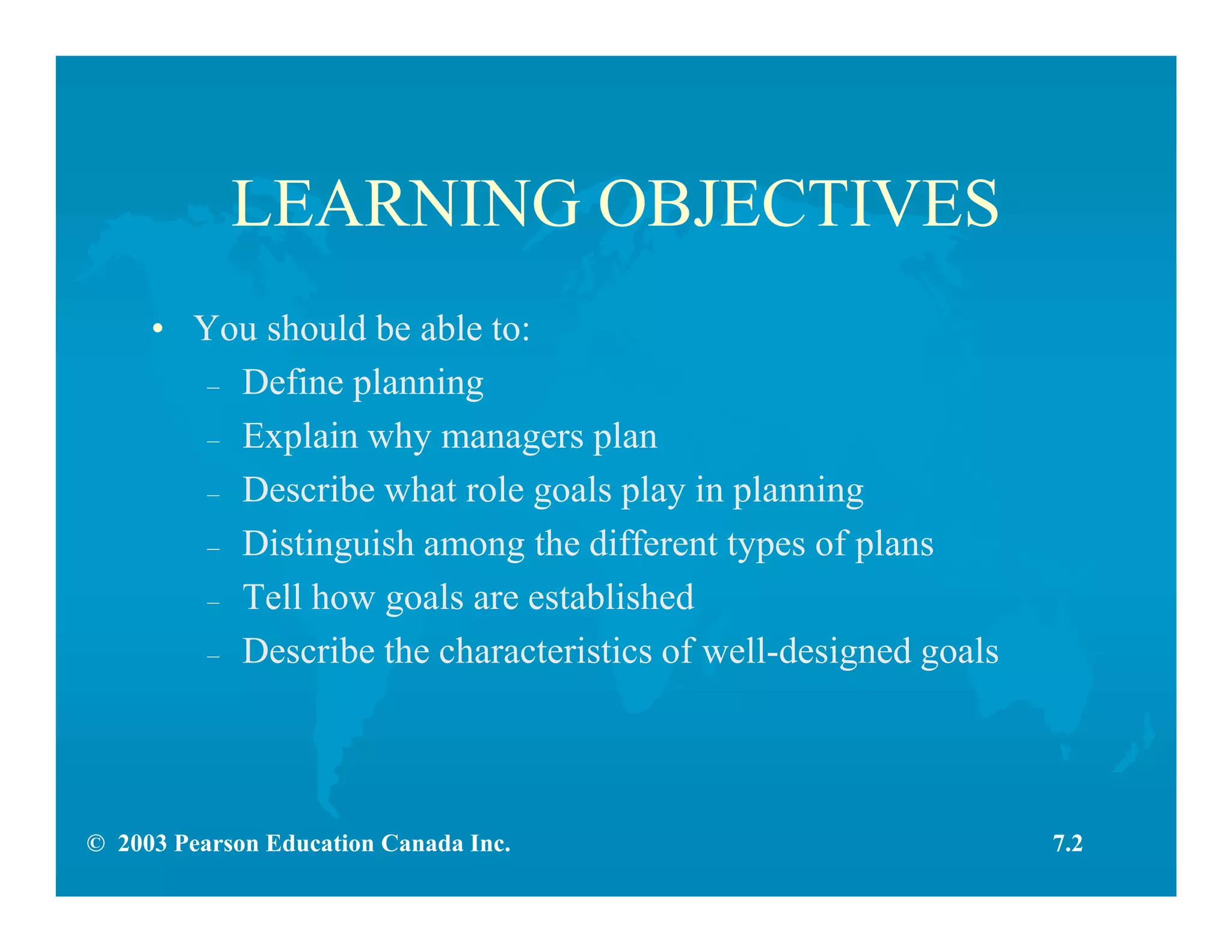 © 2003 Pearson Education Canada Inc.
LEARNING OBJECTIVES
• You should be able to:
– Define planning
– Explain why managers plan
– Describe what role goals play in planning
– Distinguish among the different types of plans
– Tell how goals are established
– Describe the characteristics of well-designed goals
7.2
 