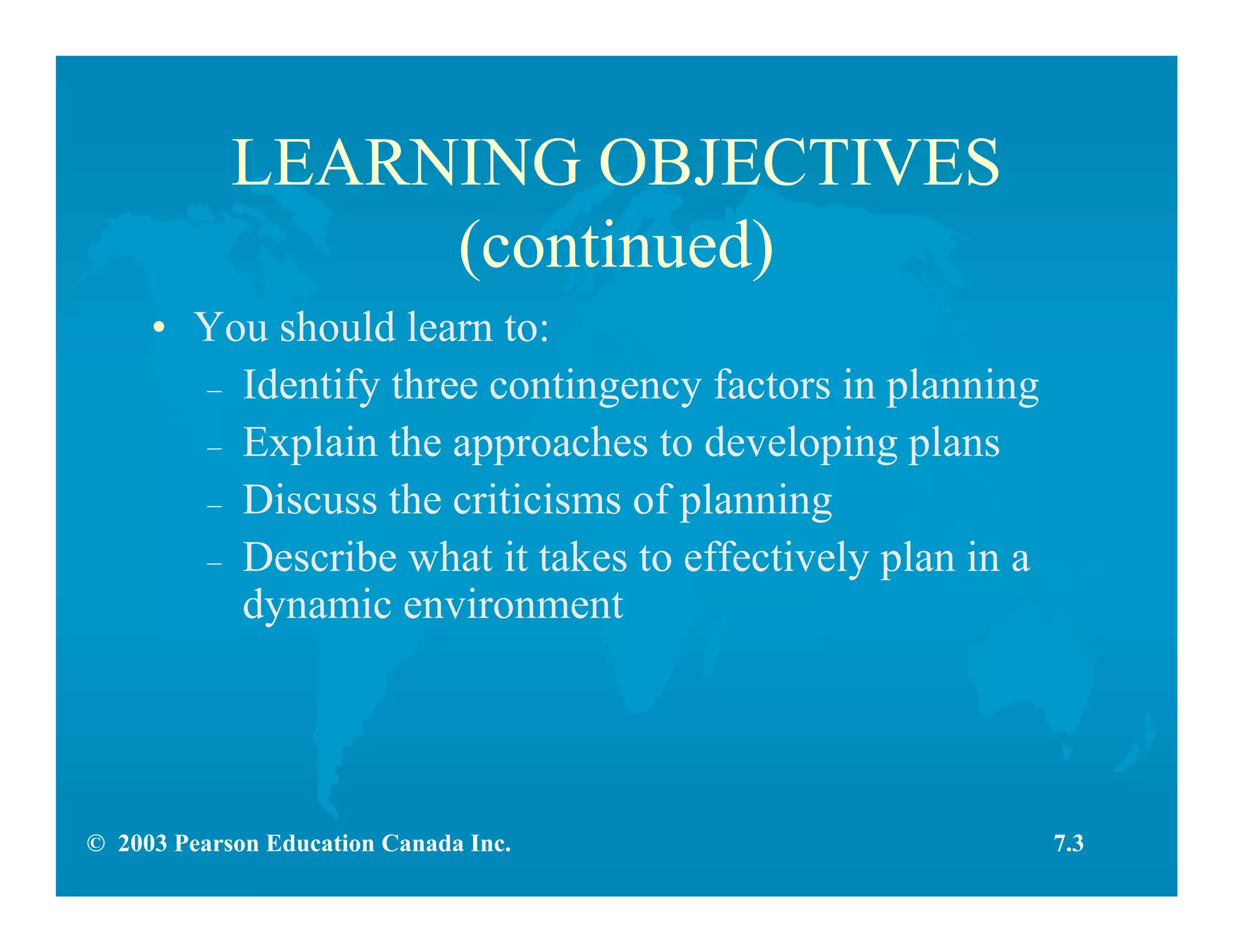 © 2003 Pearson Education Canada Inc.
LEARNING OBJECTIVES
(continued)
• You should learn to:
– Identify three contingency factors in planning
– Explain the approaches to developing plans
– Discuss the criticisms of planning
– Describe what it takes to effectively plan in a
dynamic environment
7.3
 