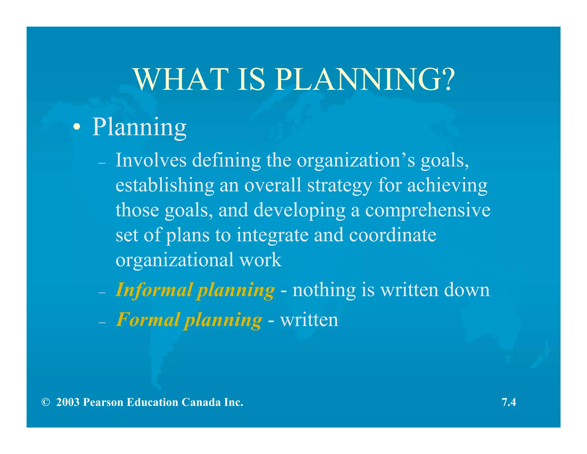 © 2003 Pearson Education Canada Inc.
WHAT IS PLANNING?
• Planning
– Involves defining the organization’s goals,
establishing an overall strategy for achieving
those goals, and developing a comprehensive
set of plans to integrate and coordinate
organizational work
– Informal planning - nothing is written down
– Formal planning - written
7.4
 