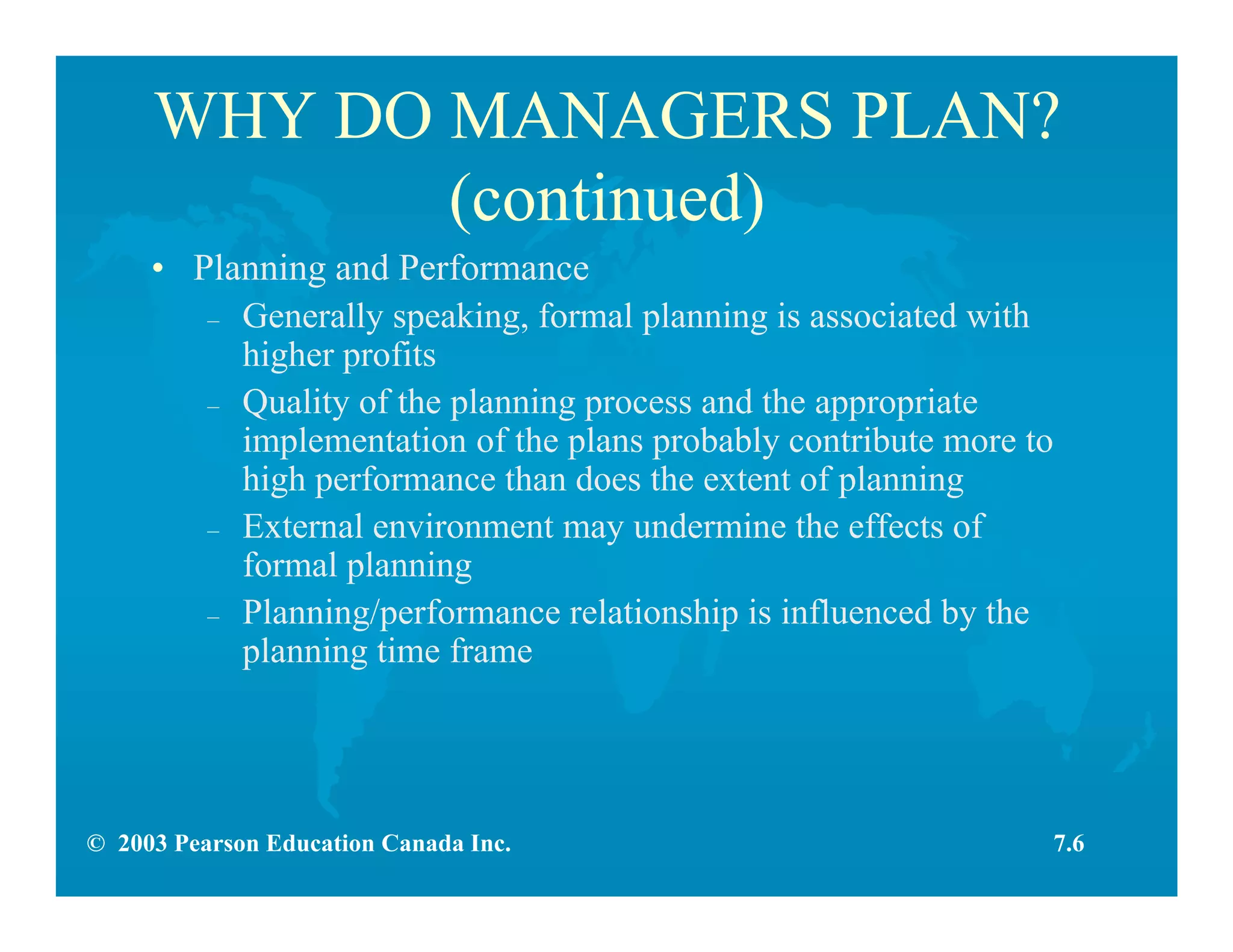 © 2003 Pearson Education Canada Inc.
WHY DO MANAGERS PLAN?
(continued)
• Planning and Performance
– Generally speaking, formal planning is associated with
higher profits
– Quality of the planning process and the appropriate
implementation of the plans probably contribute more to
high performance than does the extent of planning
– External environment may undermine the effects of
formal planning
– Planning/performance relationship is influenced by the
planning time frame
7.6
 