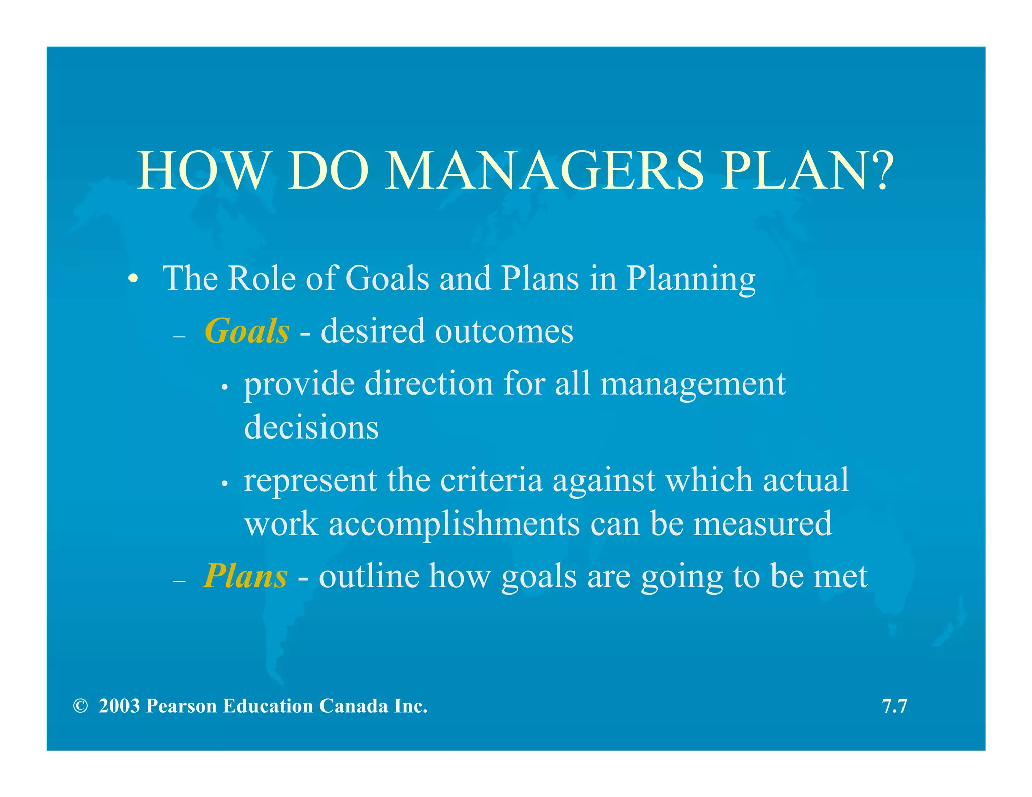 © 2003 Pearson Education Canada Inc.
HOW DO MANAGERS PLAN?
• The Role of Goals and Plans in Planning
– Goals - desired outcomes
• provide direction for all management
decisions
• represent the criteria against which actual
work accomplishments can be measured
– Plans - outline how goals are going to be met
7.7
 
