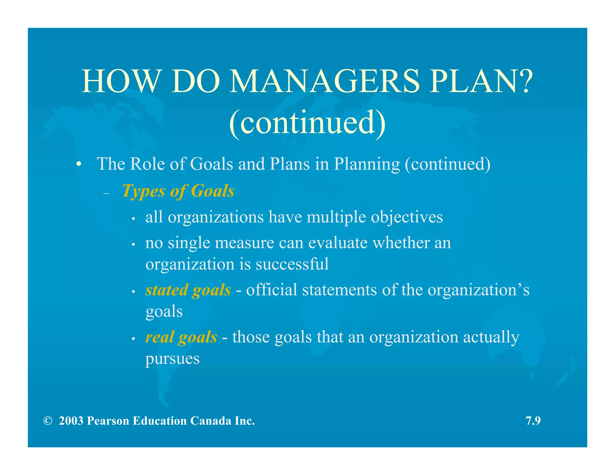 © 2003 Pearson Education Canada Inc.
HOW DO MANAGERS PLAN?
(continued)
• The Role of Goals and Plans in Planning (continued)
– Types of Goals
• all organizations have multiple objectives
• no single measure can evaluate whether an
organization is successful
• stated goals - official statements of the organization’s
goals
• real goals - those goals that an organization actually
pursues
7.9
 
