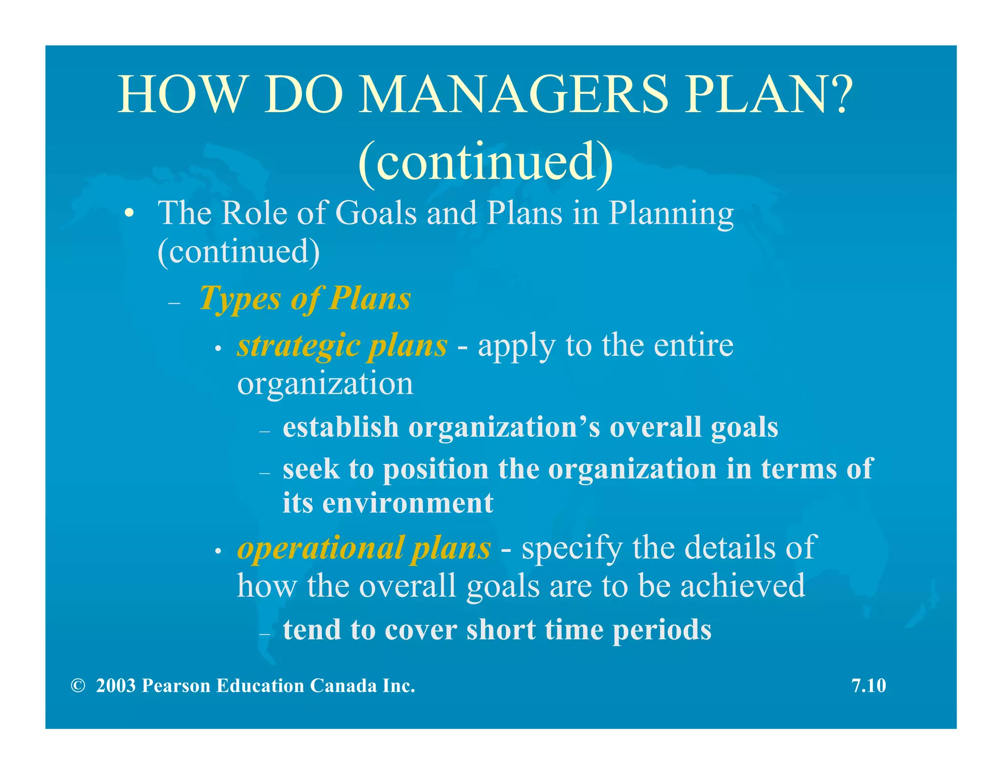 © 2003 Pearson Education Canada Inc.
HOW DO MANAGERS PLAN?
(continued)
• The Role of Goals and Plans in Planning
(continued)
– Types of Plans
• strategic plans - apply to the entire
organization
– establish organization’s overall goals
– seek to position the organization in terms of
its environment
• operational plans - specify the details of
how the overall goals are to be achieved
– tend to cover short time periods
7.10
 