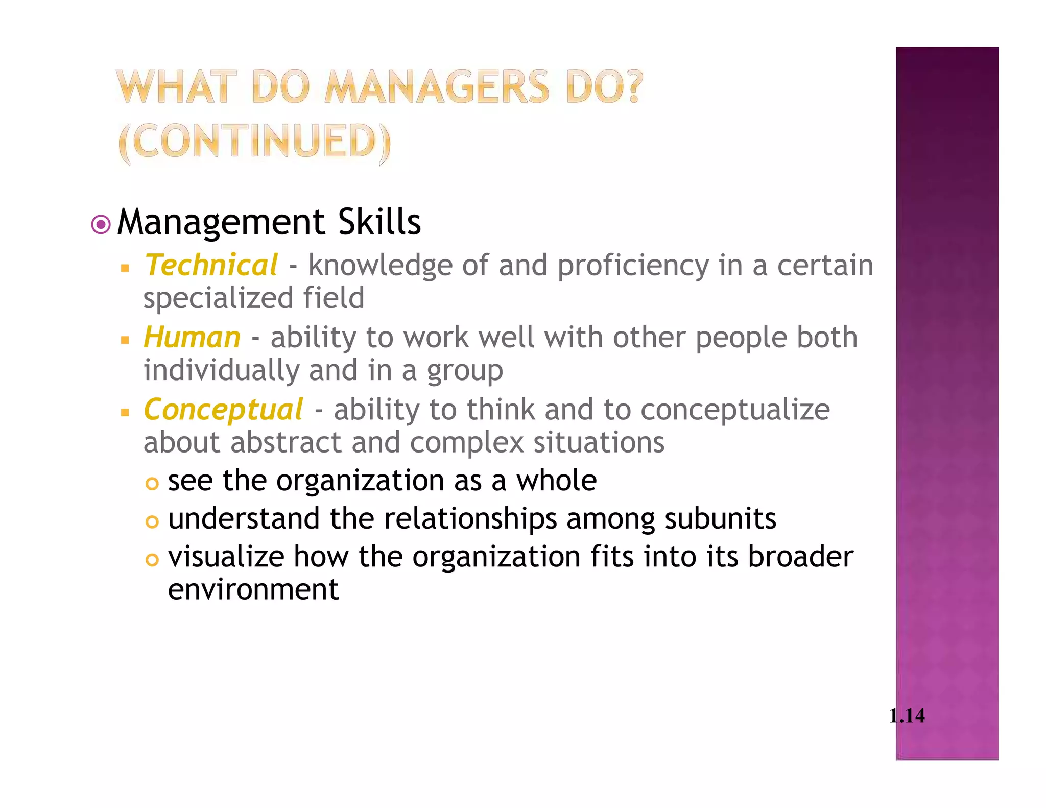  Management Skills
 Technical - knowledge of and proficiency in a certain
specialized field
 Human - ability to work well with other people both
individually and in a group
 Conceptual - ability to think and to conceptualize
about abstract and complex situations
 see the organization as a whole
 understand the relationships among subunits
 visualize how the organization fits into its broader
environment
1.14
 