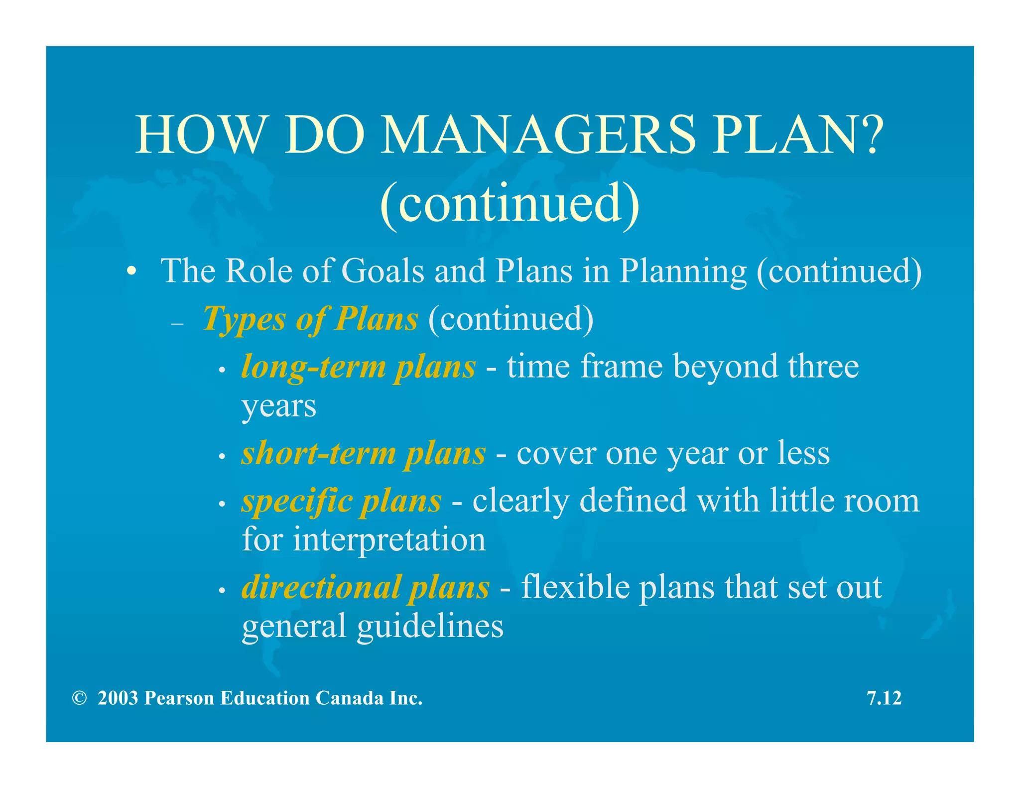 © 2003 Pearson Education Canada Inc.
HOW DO MANAGERS PLAN?
(continued)
• The Role of Goals and Plans in Planning (continued)
– Types of Plans (continued)
• long-term plans - time frame beyond three
years
• short-term plans - cover one year or less
• specific plans - clearly defined with little room
for interpretation
• directional plans - flexible plans that set out
general guidelines
7.12
 
