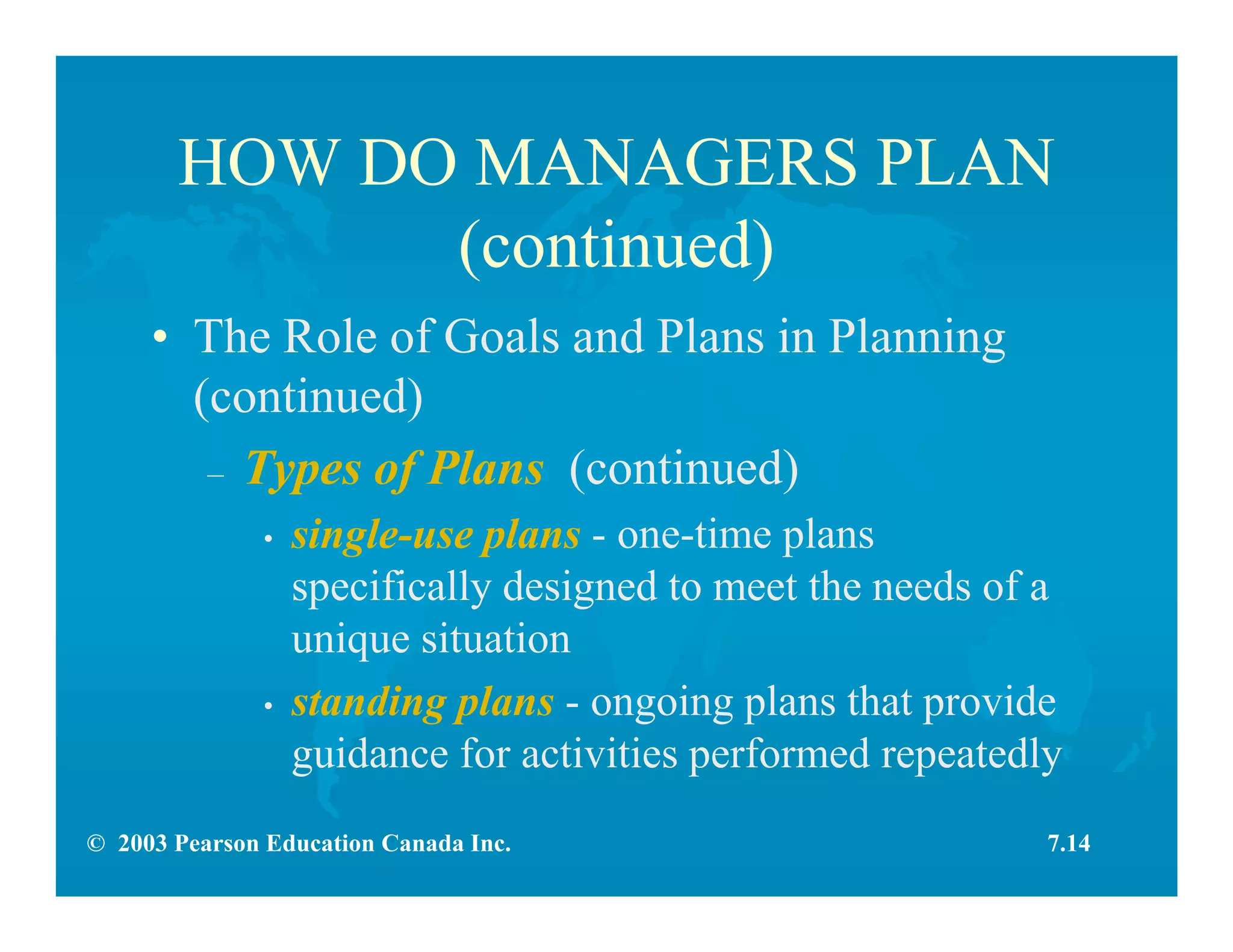 © 2003 Pearson Education Canada Inc.
HOW DO MANAGERS PLAN
(continued)
• The Role of Goals and Plans in Planning
(continued)
– Types of Plans (continued)
• single-use plans - one-time plans
specifically designed to meet the needs of a
unique situation
• standing plans - ongoing plans that provide
guidance for activities performed repeatedly
7.14
 