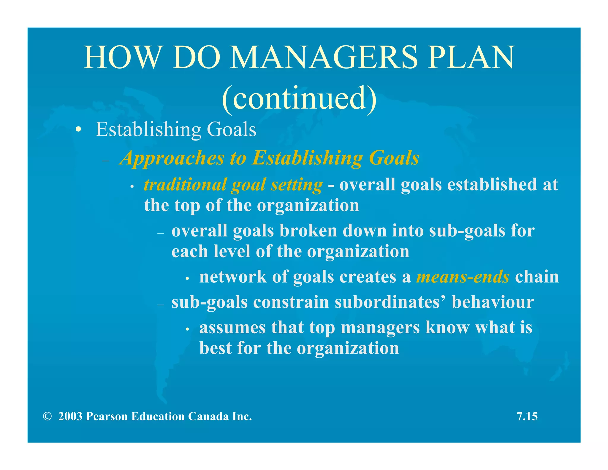 © 2003 Pearson Education Canada Inc.
HOW DO MANAGERS PLAN
(continued)
• Establishing Goals
– Approaches to Establishing Goals
• traditional goal setting - overall goals established at
the top of the organization
– overall goals broken down into sub-goals for
each level of the organization
• network of goals creates a means-ends chain
– sub-goals constrain subordinates’ behaviour
• assumes that top managers know what is
best for the organization
7.15
 