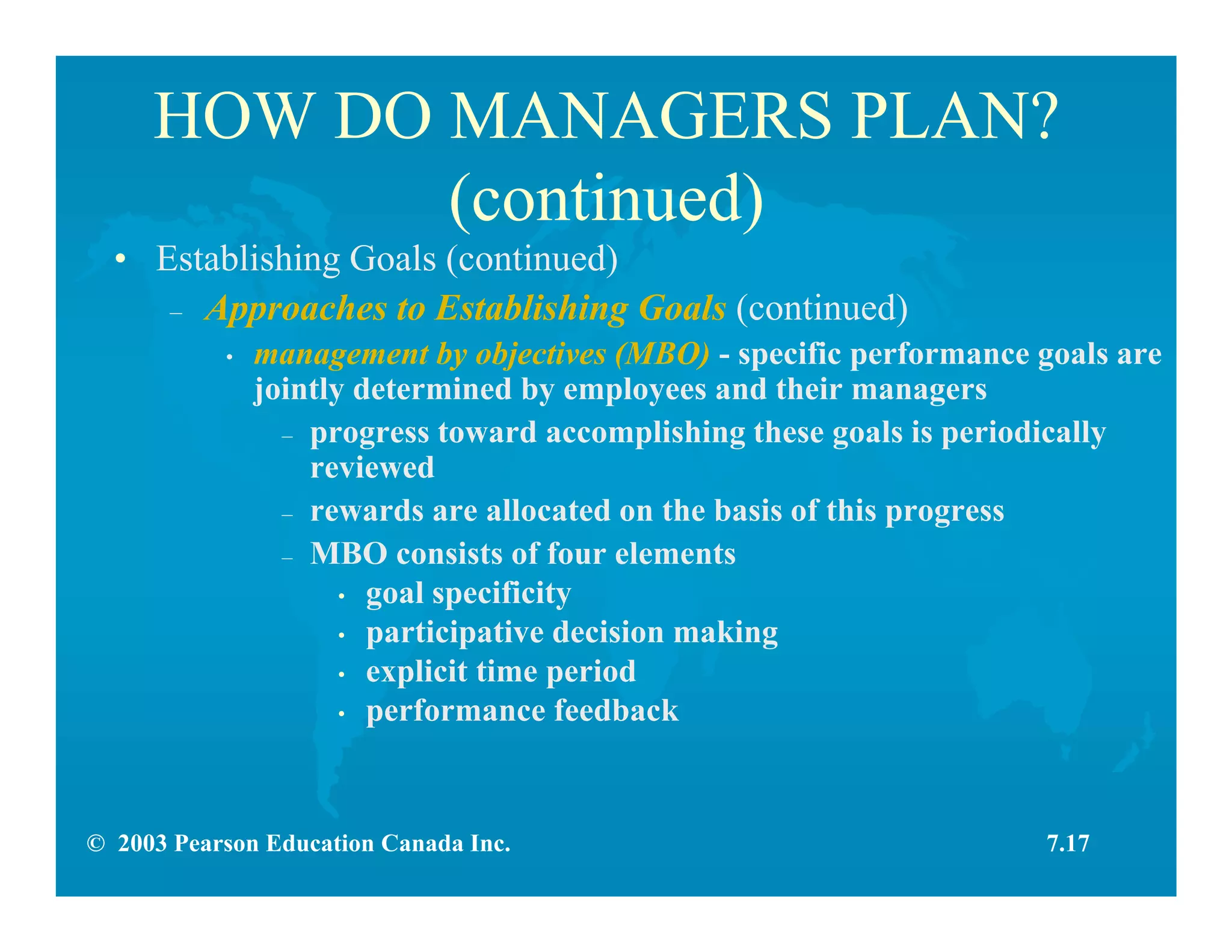© 2003 Pearson Education Canada Inc.
HOW DO MANAGERS PLAN?
(continued)
• Establishing Goals (continued)
– Approaches to Establishing Goals (continued)
• management by objectives (MBO) - specific performance goals are
jointly determined by employees and their managers
– progress toward accomplishing these goals is periodically
reviewed
– rewards are allocated on the basis of this progress
– MBO consists of four elements
• goal specificity
• participative decision making
• explicit time period
• performance feedback
7.17
 